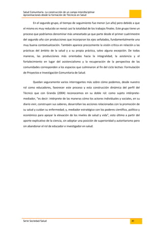 Salud Comunitaria. La construcción de un campo interdisciplinar
Aproximaciones desde la formación de Técnicos en Salud
Serie Sociedad/Salud 41
En el segundo grupo, el tiempo de seguimiento fue menor (un año) pero debido a que
el mismo es muy reducido se revisó casi la totalidad de los trabajos finales. Este grupo tiene un
proceso que podríamos denominar más amesetado ya que parte desde el primer cuatrimestre
del segundo año con producciones que incorporan los ejes señalados, fundamentalmente una
muy buena contextualización. También aparece precozmente la visión crítica en relación a las
prácticas del ámbito de la salud y a su propia práctica, salvo alguna excepción. De todas
maneras, las producciones más orientadas hacia la integralidad, la asistencia y el
fortalecimiento en lugar del asistencialismo y la recuperación de la perspectiva de las
comunidades corresponden a los espacios que culminaron al fin del ciclo lectivo: Formulación
de Proyectos e Investigación Comunitaria de Salud.
Quedan seguramente varios interrogantes más sobre cómo podemos, desde nuestro
rol como educadores, favorecer este proceso y esta construcción dinámica del perfil del
Técnico que con Granda (2004) reconocemos en su doble rol: como sujeto intérprete-
mediador, “es decir: intérprete de las maneras cómo los actores individuales y sociales, en su
diario vivir, construyen sus saberes, desarrollan las acciones relacionadas con la promoción de
su salud y cuidan su enfermedad; y, mediador estratégico con los poderes científico, político y
económico para apoyar la elevación de los niveles de salud y vida”, esto último a partir del
aporte explicativo de la ciencia, sin adoptar una posición de superioridad y autoritarismo pero
sin abandonar el rol de educador e investigador en salud.
 