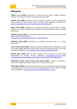 Salud Comunitaria. La construcción de un campo interdisciplinar
Aproximaciones desde la formación de Técnicos en Salud
42 Serie Sociedad/Salud
Bibliografía
CABRAL, Ana Lía (2004). La formación en educación para la salud. En Salud y Población.
Dirección de Capacitación y Desarrollo. Secretaría de Salud. CABA.
CARDACI, Dora (2008). Participación social y educación en salud: un vínculo problemático.
Revista Hospital de Niños Ricardo Gutiérrez. Octubre 2008. Disponible el 28/2/2012 en:
http://www.revistahnrg.com.ar/contenido.asp?con=220&edicion=229
FREIRE, Paulo (2008). Pedagogía de la Autonomía. Saberes necesarios para la práctica
educativa. 2º reimpresión. Siglo Veintiuno Editores. 2010. Segunda edición argentina revisada.
Buenos Aires.
GRANDA, Edmundo (2004). ¿A qué llamamos salud colectiva, hoy? Revolución Cubana Salud
Pública 2004; 30(2). Disponible en:
http://www.bvs.sld.cu/revistas/spu/vol30_2_04/spu09204.htm
MONTERO, Maritza (2003). Introducción a la psicología comunitaria. Cap. 1 y 2. Paidós,
Buenos Aires.
OLIVA, Andrea Antonia (2001). Análisis de la práctica profesional de los trabajadores sociales
en el ámbito estatal. Maestría en Servicio Social. Pontificia Universidad Católica. Brasil. 2001.
Disponible el 28/2/2012 en: http://www.eumed.net/libros/2010a/668/index.htm
ROVERE, Mario (1999). Redes en Salud. Instituto Lazarte. Secretaría de Salud Pública
Municipalidad de Rosario. Rosario. Disponible en:http://www.ilazarte.com.ar/mt-
static/blog/archives/Mario%20Rovere%20 %20libro%20%20Redes%20en%20Salud.pdf
SAFORCADA, Enrique. Castellá Sarriera Jorge (Comp.) (2008). Enfoques conceptuales y
técnicos en Psicología Comunitaria. Capítulos 1,2 y 3. Paidós. Buenos Aires
TAJER, Débora (2009). Ruta crítica de la salud de las mujeres: integralidad y equidad de género
en las prácticas de salud de las mujeres en la Ciudad de Buenos Aires- 3ra parte. Anu. 2009,
vol.16. Disponible en: http://www.scielo.org.ar/scielo.php?script=sci_arttex
 