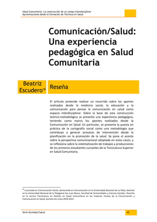 Salud Comunitaria. La construcción de un campo interdisciplinar
Aproximaciones desde la formación de Técnicos en Salud
Serie Sociedad/Salud 43
Comunicación/Salud:
Una experiencia
pedagógica en Salud
Comunitaria
Beatriz
Escudero18 Reseña
El artículo pretende realizar un recorrido sobre los aportes
realizados desde la medicina social, la educación y la
comunicación para pensar la comunicación en salud como
espacio interdisciplinar. Sobre la base de esta construcción
teórico-metodológica se presenta una experiencia pedagógica,
teniendo como marco los aportes realizados desde la
Comunicación en Salud. En particular, se presenta la puesta en
práctica de la cartografía social como una metodología que
contribuye a generar procesos de intervención desde la
planificación en la promoción de la salud. Se pone el acento
sobre la perspectiva comunicacional adoptada en estos casos, y
se reflexiona sobre la sistematización de trabajos y producciones
de los primeros estudiantes cursantes de la Tecnicatura Superior
en Salud Comunitaria.
18
Licenciada en Comunicación Social, doctoranda en Comunicación en la Universidad Nacional de La Plata, docente
en la Universidad Nacional de la Patagonia San Juan Bosco, Facultad de Humanidades y Ciencias Sociales. Docente
en la carrera Tecnicatura en Gestión en Salud Comunitaria en las materias Teorías de la Comunicación y
Comunicación en Salud, durante los ciclos 2010-2012.
 