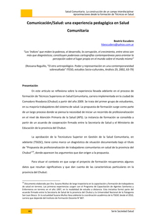 Salud Comunitaria. La construcción de un campo interdisciplinar
Aproximaciones desde la formación de Técnicos en Salud
44 Serie Sociedad/Salud
Comunicación/Salud: una experiencia pedagógica en Salud
Comunitaria
Beatriz Escudero
hbescudero@yahoo.com.ar
“Los ‘índices’ que miden la pobreza, el desarrollo, la corrupción, el crecimiento, entre otros son
más que diagnósticos; constituyen poderosas cartografías contemporáneas para orientar la
percepción sobre el lugar propio en el mundo sobre el mundo mismo”
(Rossana Reguillo, “El otro antropológico. Poder y representación en una contemporaneidad
sobresaltada” ITESO, estudios Socio-culturales, Análisis 29, 2002, 63-79)
Presentación
En este artículo se reflexiona sobre la experiencia llevada adelante en el proceso de
formación de Técnicos Superiores en Salud Comunitaria, carrera implementada en la ciudad de
Comodoro Rivadavia (Chubut) a partir del año 2009. Se trata del primer grupo de estudiantes,
en su mayoría trabajadores del sistema de salud. La propuesta de formación surge como parte
de un largo proceso donde se piensa la necesidad de iniciar un recorrido de profesionalización
en el nivel de Atención Primaria de la Salud (APS). La instancia de formación se consolida a
partir de un acuerdo de cooperación firmado entre la Secretaría de Salud y el Ministerio de
Educación de la provincia del Chubut.
La aprobación de la Tecnicatura Superior en Gestión de la Salud Comunitaria, en
adelante (TSGSC), tiene como marco un diagnóstico de situación documentado bajo el título
de “Propuesta de profesionalización de trabajadores comunitarios en salud de la provincia del
Chubut”19
, donde aparecen los argumentos que dan origen a la propuesta.
Para situar el contexto en que surge el proyecto de formación recuperamos algunos
datos que resultan significativos y que dan cuenta de las características particulares en la
provincia del Chubut:
19
Documento elaborado por Dra. Susana Muñoz de larga trayectoria en la capacitación y formación de trabajadores
de salud en terreno. Las primeras experiencias surgen con el Programa de Capacitación de Agentes Sanitarios y
Enfermeros en terreno en el año 1997, en la modalidad de estudio a distancia. Esta iniciativa formó parte del
acuerdo firmado entre la Secretaría de Salud de la provincia del Chubut y la Universidad Nacional de la Patagonia
San Juan Bosco. En la actualidad Susana Muñoz lleva adelante la coordinación académica de la TSGSC desde el 2010,
carrera que depende del Instituto de Formación Docente N° 807.
 