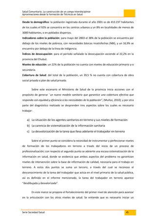 Salud Comunitaria. La construcción de un campo interdisciplinar
Aproximaciones desde la formación de Técnicos en Salud
Serie Sociedad/Salud 45
Desde lo demográfico: la población registrada durante el año 2001 es de 413.237 habitantes
de los cuales el 92% se concentra en los centros urbanos y un 8% en localidades de menos de
3000 habitantes, o en poblados dispersos.
Indicadores sobre la población: para mayo del 2003 el 38% de la población se encuentra por
debajo de los niveles de pobreza, con necesidades básicas insatisfechas (NBI), y un 16,9% se
encuentra por debajo de la línea de indigencia.
Índices de desocupación: para el período señalado la desocupación asciende al 22,2% en la
provincia del Chubut.
Niveles de educción: un 22% de la población no cuenta con niveles de educación primario y-o
secundaria.
Cobertura de Salud: del total de la población, un 39,5 % no cuenta con cobertura de obra
social privada o plan de salud privada.
Sobre este escenario el Ministerio de Salud de la provincia inicia acciones con el
propósito de generar ¨un nuevo modelo sanitario que garantice una cobertura efectiva que
responda con equidad y eficiencia a las necesidades de la población”, (Muñoz, 2010); y por otra
parte del diagnóstico realizado se desprenden tres aspectos sobre los cuales es necesario
trabajar:
a) La situación de los agentes sanitarios en terreno y sus niveles de formación
b) La carencia de sistematización de la información sanitaria
c) La desvalorización de la tarea que lleva adelante el trabajador en terreno
Sobre el primer punto se considera la necesidad de instrumentar y perfeccionar niveles
de formación de los trabajadores en terreno a través del inicio de un proceso de
profesionalización; con respecto al segundo punto se advierte una escasa sistematización de la
información en salud, donde se evidencia que ambos aspectos del problema no garantizan
niveles de intervención sobre la base de información de calidad, necesaria para el trabajo en
terreno. A estos dos puntos se suma un tercero, a través del cual se reconoce el
desconocimiento de la tarea del trabajador que actúa en el nivel primario de la salud pública,
así es definido en el informe mencionado, la tarea del trabajador en terreno aparece
“desdibujada y desvalorizada”.
En este marco se propone el fortalecimiento del primer nivel de atención para avanzar
en la articulación con los otros niveles de salud. Se entiende que es necesario iniciar un
 