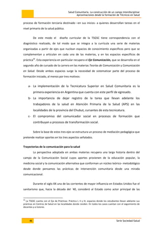 Salud Comunitaria. La construcción de un campo interdisciplinar
Aproximaciones desde la formación de Técnicos en Salud
46 Serie Sociedad/Salud
proceso de formación terciaria destinado –en sus inicios- a quienes desarrollan tareas en el
nivel primario de la salud pública.
De este modo el diseño curricular de la TSGSC tiene correspondencia con el
diagnóstico realizado, de tal modo que se integra a la currícula una serie de materias
organizadas a partir de ejes que nuclean espacios de conocimiento específicos pero que se
complementan y articulan en cada una de las materias, y en los espacios específicos de
práctica20
. Esta experiencia en particular recupera el Eje Comunicación, que se desarrolla en el
segundo año de cursado de la carrera en las materias Teorías de Comunicación y Comunicación
en Salud. Desde ambos espacios surge la necesidad de sistematizar parte del proceso de
formación iniciado, al menos por tres motivos:
a- La implementación de la Tecnicatura Superior en Salud Comunitaria es la
primera experiencia en Argentina que cuenta con este perfil de egresado.
b- La importancia de dejar registro de la tarea que llevan adelante los
trabajadores de la salud en Atención Primaria de la Salud (APS) en las
localidades de la provincia del Chubut, cursantes de esta tecnicatura.
c- El compromiso del comunicador social en procesos de formación que
contribuyan a procesos de transformación social.
Sobre la base de estos tres ejes se estructura un proceso de mediación pedagógica que
pretende realizar aportes en los tres aspectos señalados.
Trayectorias de la comunicación para la salud
La perspectiva adoptada en ambas materias recupera una larga historia dentro del
campo de la Comunicación Social cuyos aportes provienen de la educación popular, la
medicina social y la comunicación alternativa que conforman un núcleo teórico- metodológico
desde donde pensamos las prácticas de intervención comunitaria desde una mirada
comunicacional.
Durante el siglo XX una de las corrientes de mayor influencia en Estados Unidos fue el
sanitarismo que, hacia la década del ´40, consideró al Estado como actor principal de las
20
La TSGSC cuenta con el Eje de Prácticas: Práctica I, II y III, espacios donde los estudiantes llevan adelante sus
prácticas en Centros de Salud en las localidades donde residen. En todos los casos cuentan con el seguimiento de
docentes y-o tutores.
 