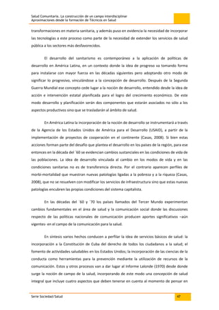 Salud Comunitaria. La construcción de un campo interdisciplinar
Aproximaciones desde la formación de Técnicos en Salud
Serie Sociedad/Salud 47
transformaciones en materia sanitaria, y además puso en evidencia la necesidad de incorporar
las tecnologías a este proceso como parte de la necesidad de extender los servicios de salud
pública a los sectores más desfavorecidos.
El desarrollo del sanitarismo es contemporáneo a la aplicación de políticas de
desarrollo en América Latina, en un contexto donde la idea de progreso va tomando forma
para instalarse con mayor fuerza en las décadas siguientes pero adoptando otro modo de
significar lo progresivo, vinculándose a la concepción de desarrollo. Después de la Segunda
Guerra Mundial ese concepto cede lugar a la noción de desarrollo, entendido desde la idea de
acción e intervención estatal planificada para el logro del crecimiento económico. De este
modo desarrollo y planificación serán dos componentes que estarán asociados no sólo a los
aspectos productivos sino que se trasladarán al ámbito de salud.
En América Latina la incorporación de la noción de desarrollo se instrumentará a través
de la Agencia de los Estados Unidos de América para el Desarrollo (USAID), a partir de la
implementación de proyectos de cooperación en el continente (Casas, 2008). Si bien estas
acciones forman parte del desafío que plantea el desarrollo en los países de la región, para ese
entonces en la década del ´60 se evidencian cambios sustanciales en las condiciones de vida de
las poblaciones. La idea de desarrollo vinculada al cambio en los modos de vida y en las
condiciones sanitarias no es de transferencia directa. Por el contrario aparecen perfiles de
morbi-mortalidad que muestran nuevas patologías ligadas a la pobreza y a la riqueza (Casas,
2008), que no se resuelven con modificar los servicios de infraestructura sino que estas nuevas
patologías encubren las propias condiciones del sistema capitalista.
En las décadas del ´60 y ´70 los países llamados del Tercer Mundo experimentan
cambios fundamentales en el área de salud y la comunicación social donde las discusiones
respecto de las políticas nacionales de comunicación producen aportes significativos –aún
vigentes- en el campo de la comunicación para la salud.
En síntesis varios hechos conducen a perfilar la idea de servicios básicos de salud: la
incorporación a la Constitución de Cuba del derecho de todos los ciudadanos a la salud; el
fomento de actividades saludables en los Estados Unidos; la incorporación de las ciencias de la
conducta como herramientas para la prevención mediante la utilización de recursos de la
comunicación. Estos y otros procesos van a dar lugar al Informe Lalonde (1970) desde donde
surge la noción de campo de la salud, incorporando de este modo una concepción de salud
integral que incluye cuatro aspectos que deben tenerse en cuenta al momento de pensar en
 