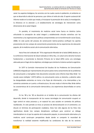 Salud Comunitaria. La construcción de un campo interdisciplinar
Aproximaciones desde la formación de Técnicos en Salud
48 Serie Sociedad/Salud
salud: los aspectos biológicos; los servicios con los cuales cuenta la población; el ambiente en
que se desarrolla la vida de las personas y por último el estilo de vida. El aporte sustancial del
informe reside en la visión que instala, al incorporar la promoción de la salud, la investigación,
la eficiencia en la atención y el establecimiento de estrategias de intervención como
dimensiones de la salud integral.
En paralelo, el movimiento de medicina social toma fuerza en América Latina
articulando la concepción de salud integral y estableciendo vínculos estrechos con los
movimientos y las organizaciones políticas comprometidas con la transformación social (Casas,
2008). En este punto del proceso de construcción teórico-práctica confluyen los aportes
provenientes de tres campos de conocimiento provenientes de las experiencias de educación
popular, de la medicina social y de la comunicación alternativa.
Hacia fines de la década del ´70 la organización Mundial de la Salud (OMS) declara, en
la conferencia Internacional de Salud realizada en Alma Ata, a la salud como derecho humano
fundamental; y recomienda la Atención Primaria de la Salud (APS) como una estrategia
adecuada para el logro de los objetivos; estrategia que orientará al sistema sanitario argentino.
En 1977 la Comisión Internacional de Estudios de los Problemas de Comunicación
(UNESCO) integrada por representantes de quince países toma conocimiento de los problemas
de comunicación a nivel global. Este documento conocido como Informe Sean Mac Bride ¨Un
mundo voces múltiples¨ (1977) define a la comunicación como un derecho, y advierte sobre
las desigualdades existentes en torno a los flujos de información, a los intercambios y las
asimetrías existentes en cuanto a infraestructura. De este modo el informe Mac Bride define
las características de la comunicación democrática y las experiencias desarrolladas en varios
países.
En los ´80 y los ´90 se discutirán en el ámbito de la comunicación los efectos del
desarrollo, donde la incorporación de las nuevas tecnologías de comunicación ocupará un
lugar central en estos procesos y, en especial los usos sociales en contextos de políticas
neoliberales. En este período se inicia un proceso de democratización en el continente y se
discute en términos de participación ciudadana. Estos han sido algunos de los hitos más
significativos donde tres campos disciplinares confluyen para construir un diálogo
interdisciplinar en el que los aportes de la educación popular, la comunicación alternativa y la
medicina social construyen perspectivas desde donde se comparte la necesidad de
transformar la realidad existente modificando las condiciones de vida de los sectores
 