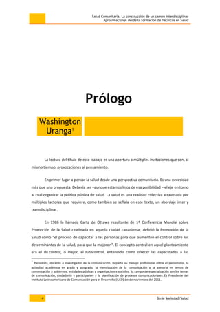 Salud Comunitaria. La construcción de un campo interdisciplinar
Aproximaciones desde la formación de Técnicos en Salud
4 Serie Sociedad/Salud
Prólogo
Washington
Uranga1
La lectura del título de este trabajo es una apertura a múltiples invitaciones que son, al
mismo tiempo, provocaciones al pensamiento.
En primer lugar a pensar la salud desde una perspectiva comunitaria. Es una necesidad
más que una propuesta. Debería ser –aunque estamos lejos de esa posibilidad – el eje en torno
al cual organizar la política pública de salud. La salud es una realidad colectiva atravesada por
múltiples factores que requiere, como también se señala en este texto, un abordaje inter y
transdisciplinar.
En 1986 la llamada Carta de Ottawa resultante de 1ª Conferencia Mundial sobre
Promoción de la Salud celebrada en aquella ciudad canadiense, definió la Promoción de la
Salud como “el proceso de capacitar a las personas para que aumenten el control sobre los
determinantes de la salud, para que la mejoren”. El concepto central en aquel planteamiento
era el de control, o mejor, el autocontrol, entendido como ofrecer las capacidades a las
1
Periodista, docente e investigador de la comunicación. Reparte su trabajo profesional entre el periodismo, la
actividad académica en grado y posgrado, la investigación de la comunicación y la asesoría en temas de
comunicación a gobiernos, entidades públicas y organizaciones sociales. Su campo de especialización son los temas
de comunicación, ciudadanía y participación y la planificación de procesos comunicacionales. Es Presidente del
Instituto Latinoamericano de Comunicación para el Desarrollo (ILCD) desde noviembre del 2011.
 