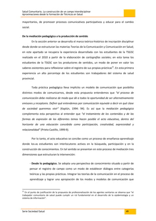 Salud Comunitaria. La construcción de un campo interdisciplinar
Aproximaciones desde la formación de Técnicos en Salud
Serie Sociedad/Salud 49
mayoritarios, de promover procesos comunicativos participativos y educar para el cambio
social.
De la mediación pedagógica a la producción de sentido
En la sección anterior se desarrolla el marco teórico-histórico de inscripción disciplinar
desde donde se estructuran las materias Teorías de la Comunicación y Comunicación en Salud;
en este apartado se recupera la experiencia desarrollada con los estudiantes de la TSGSC
realizado en el 2010 a partir de la elaboración de cartografías sociales; en esta tarea los
estudiantes de la TSGSC son los productores de sentidos, un modo de poner en valor los
saberes existentes para reflexionar sobre el registro de sus propias prácticas21
. En esta primera
experiencia un alto porcentaje de los estudiantes son trabajadores del sistema de salud
provincial.
Toda práctica pedagógica lleva implícito un modelo de comunicación que posibilita
distintos modos de comunicarnos, desde esta propuesta entendemos que “el proceso de
comunicación debe realizarse de modo que dé a todos la oportunidad de ser alternativamente
emisores y receptores. Definir qué entendemos por comunicación equivale a decir en qué clase
de sociedad queremos vivir” (Kaplún, 1994: 94). Es así que la mediación pedagógica
complementa esta perspectiva al entender que “el tratamiento de los contenidos y de las
formas de expresión de los diferentes temas hacen posible el acto educativo, dentro del
horizonte de una educación concebida como participación, creatividad, expresividad y
relacionalidad” (Prieto Castillo, 1999:9).
Por lo tanto, el acto educativo se concibe como un proceso de enseñanza-aprendizaje
donde los-as estudiantes son interlocutores activos en la búsqueda, participación y en la
construcción de conocimientos. En tal sentido se presentan en este proceso de mediación tres
dimensiones que estructuran la intervención:
- Desde lo pedagógico. Se adopta una perspectiva de conocimiento situado a partir de
pensar el registro de campo como un modo de establecer diálogos entre categorías
teóricas y las propias prácticas. Integrar las teorías de la comunicación en el proceso de
aprendizaje y lograr una apropiación de los modos y modelos de comunicación que
21
En el punto de justificación de la propuesta de profesionalización de los agentes sanitarios se observa que “el
trabajador comunitario de salud puede cumplir un rol fundamental en el desarrollo de la epidemiología y un
sistema de información”.
 