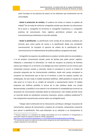 Salud Comunitaria. La construcción de un campo interdisciplinar
Aproximaciones desde la formación de Técnicos en Salud
50 Serie Sociedad/Salud
están inscriptos en las prácticas de salud y en las relaciones que mantenemos con las
comunidades.
- Desde la producción de sentidos. El cuaderno de campo se traduce en papeles de
trabajo22
de tal modo de conformar cartografías sociales que abordan tres dimensiones
de lo social: a- cartografiar los territorios; b- cartografiar trayectorias y c- cartografiar
prácticas de comunicación. Estos registros permitieron producir una pieza
comunicacional que sistematiza el recorrido realizado.
- Desde la planificación. La planificación como anclaje de las prácticas cotidianas (en
terreno), pero como puerta de acceso a la planificación desde una concepción
comunicacional. Se incorpora el ejercicio de análisis de la planificación de lo
comunicacional en la implementación de políticas públicas y programas de salud.
Cartografiar los espacios y las poblaciones es producir sentido sobre las comunidades y
a la vez producir conocimiento situado; punto de partida para poder pensar, registrar,
reflexionar y sistematizar la información. Un modo de recuperar las prácticas de distintos
actores que trabajan en un territorio y los diálogos que éstos mantienen con los mismos, para
comprender procesos sociales y culturales. Desde lo conceptual se recurre al modelo de
actuación propuesto por los interaccionistas simbólicos, desde este cuerpo conceptual se
recuperan las interacciones que se dan en el territorio y como los espacios sociales son
simbolizados. De este modo el modelo dramático (Goffman, 1994) posibilita el estudio de la
vida social en el marco de un modelo de actuación y representación teatral. El modelo
propuesto por Goffman posibilita la lectura de la vida cotidiana desde una mirada
desnaturalizada, y posibilita a la vez advertir a los estudiantes la complejidad que encierran las
situaciones de comunicación analizadas desde las interacciones. Este modelo permite iniciar
un recorrido donde los estudiantes reconocen escenarios, actores y públicos (audiencias23
);
tres componentes necesarios para avanzar sobre una cartografía social.
Trabajar sobre la dimensión de las interacciones contribuye a distinguir situaciones de
comunicación, espacios de comunicación y espacios de circulación, componentes necesarios
para pensar la planificación. Pero esta dimensión no es suficiente si no incorporamos lo
22
Hacemos referencia a la compilación de trabajos desarrollados por los-as estudiantes en Cartografiando la
comunidad. Papeles de trabajo de campo Nº 1 (2010). Disponible en:
http://issuu.com/comsal/docs/cartografiando_la_comunidad?mode=window&viewMode=doublePage
23
Al momento de realizar los análisis de los documentos, programas de salud implementados o a implementarse la
categoría adoptada fue la de audiencias.
 