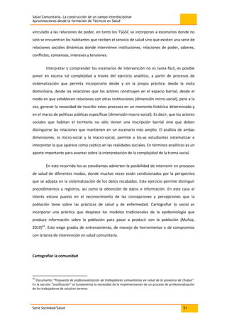 Salud Comunitaria. La construcción de un campo interdisciplinar
Aproximaciones desde la formación de Técnicos en Salud
Serie Sociedad/Salud 51
vinculado a las relaciones de poder, en tanto los TSGSC se incorporan a escenarios donde no
solo se encuentran los habitantes que reciben el servicio de salud sino que existen una serie de
relaciones sociales dinámicas donde intervienen instituciones, relaciones de poder, saberes,
conflictos, consensos, intereses y tensiones.
Interpretar y comprender los escenarios de intervención no es tarea fácil, es posible
poner en escena tal complejidad a través del ejercicio analítico, a partir de procesos de
sistematización que permita incorporarlo desde y en la propia práctica: desde la visita
domiciliaria, desde las relaciones que los actores construyen en el espacio barrial, desde el
modo en que establecen relaciones con otras instituciones (dimensión micro-social), pero a la
vez, generar la necesidad de inscribir estos procesos en un momento histórico determinado y
en el marco de políticas públicas específicas (dimensión macro-social). Es decir, que los actores
sociales que habitan el territorio no sólo tienen una inscripción barrial sino que deben
distinguirse las relaciones que mantienen en un escenario más amplio. El análisis de ambas
dimensiones, la micro-social y la macro-social, permite a los-as estudiantes sistematizar e
interpretar lo que aparece como caótico en las realidades sociales. En términos analíticos es un
aporte importante para avanzar sobre la interpretación de la complejidad de la trama social.
En este recorrido los-as estudiantes advierten la posibilidad de intervenir en procesos
de salud de diferentes modos, donde muchas veces están condicionados por la perspectiva
que se adopta en la sistematización de los datos recabados. Este ejercicio permite distinguir
procedimientos y registros, así como la obtención de datos e información. En este caso el
interés estuvo puesto en el reconocimiento de las concepciones y percepciones que la
población tiene sobre las prácticas de salud y de enfermedad. Cartografiar lo social es
incorporar una práctica que desplace los modelos tradicionales de la epidemiología que
produce información sobre la población para pasar a producir con la población (Muñoz,
2010)24
. Esto exige grados de entrenamiento, de manejo de herramientas y de compromiso
con la tarea de intervención en salud comunitaria.
Cartografiar la comunidad
24
Documento “Propuesta de profesionalización de trabajadores comunitarios en salud de la provincia de Chubut”.
En la sección “Justificación” se fundamenta la necesidad de la implementación de un proceso de profesionalización
de los trabajadores de salud en terreno.
 