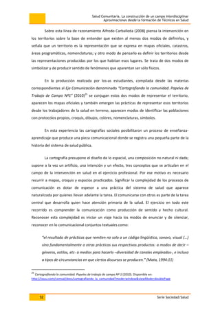 Salud Comunitaria. La construcción de un campo interdisciplinar
Aproximaciones desde la formación de Técnicos en Salud
52 Serie Sociedad/Salud
Sobre esta línea de razonamiento Alfredo Carballeda (2008) piensa la intervención en
los territorios sobre la base de entender que existen al menos dos modos de definirlos, y
señala que un territorio es la representación que se expresa en mapas oficiales, catastros,
áreas programáticas, nomenclaturas; y otro modo de pensarlo es definir los territorios desde
las representaciones producidas por los que habitan esos lugares. Se trata de dos modos de
simbolizar y de producir sentido de fenómenos que aparentan ser sólo físicos.
En la producción realizada por los-as estudiantes, compilada desde las materias
correspondientes al Eje Comunicación denominado “Cartografiando la comunidad. Papeles de
Trabajo de Campo Nº1” (2010)25
se conjugan estos dos modos de representar el territorio,
aparecen los mapas oficiales y también emergen las prácticas de representar esos territorios
desde los trabajadores de la salud en terreno; aparecen modos de identificar las poblaciones
con protocolos propios, croquis, dibujos, colores, nomenclaturas, símbolos.
En esta experiencia las cartografías sociales posibilitaron un proceso de enseñanza-
aprendizaje que produce una pieza comunicacional donde se registra una pequeña parte de la
historia del sistema de salud pública.
La cartografía presupone el diseño de lo espacial, una composición no natural ni dada;
supone a la vez un artificio, una intención y un efecto, tres conceptos que se articulan en el
campo de la intervención en salud en el ejercicio profesional. Por ese motivo es necesario
recurrir a mapas, croquis y espacios practicados. Significar la complejidad de los procesos de
comunicación es dotar de espesor a una práctica del sistema de salud que aparece
naturalizada por quienes llevan adelante la tarea. El comunicarse con otros es parte de la tarea
central que desarrolla quien hace atención primaria de la salud. El ejercicio en todo este
recorrido es comprender la comunicación como producción de sentido y hecho cultural.
Reconocer esta complejidad es iniciar un viaje hacia los modos de enunciar y de silenciar,
reconocer en lo comunicacional conjuntos textuales como:
“el resultado de prácticas que remiten no solo a un código lingüístico, sonoro, visual (…)
sino fundamentalmente a otras prácticas sus respectivos productos: a modos de decir –
géneros, estilos, etc- a medios para hacerlo –diversidad de canales empleados-, e incluso
a tipos de circunstancias en que ciertos discursos se producen.” (Mata, 1994:11)
25
Cartografiando la comunidad. Papeles de trabajo de campo Nº 1 (2010). Disponible en:
http://issuu.com/comsal/docs/cartografiando_la_comunidad?mode=window&viewMode=doublePage
 