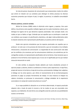 Salud Comunitaria. La construcción de un campo interdisciplinar
Aproximaciones desde la formación de Técnicos en Salud
Serie Sociedad/Salud 53
Se trata de pensar situaciones de comunicación que comprometan niveles de análisis
que entren en relación con sus contextos para distinguir en dichos procesos los diversos
escenarios presentes que incluyen el país, la región, la provincia, la ciudad/la comunidad/el
barrio.
Hilvanar prácticas, construir sentidos
Michel De Certeau (2000) realiza la distinción entre lugares y espacios. Este autor
define a los primeros como aquellos múltiples lugares por los cuales transitamos a diario, pero
distingue los lugares de los que denomina espacios practicados. Este concepto alude a los
modos en que se habita un lugar. Entiende que son aquellos que se constituyen a través del
uso cotidiano, que escapan a la planificación urbanística, y de algún modo problematiza sobre
la relación existente entre representación planificadora y la práctica ulterior del espacio.
Desde este ejercicio entendemos que los espacios practicados son aquellos que se
producen –en este caso- en los procesos de intervención y que son renovados en las múltiples
interacciones y situaciones de comunicación. La singularidad de esta construcción está dada
por los conflictos y los consensos; por las comunicaciones simétricas y las asimétricas; por las
cartografías sociales y la representación planificadora de los territorios. Estas tensiones que se
producen en los territorios crean espacios que a la vez son re-significados por los que realizan
tareas de intervención en salud.
En este sentido, la propuesta llevada adelante por los/as estudiantes provocó el
ejercicio propio y colectivo, donde se combinaron al menos cuatro experiencias: el viaje físico,
propio del recorrer el territorio; el viaje de la escritura, promoviendo el diálogo inter-subjetivo;
el diálogo con los otros (pares) y por último el reconocimiento de los territorios/espacios
poniendo en juego sus propias herramientas de trabajo. En esta instancia se integran los
saberes circulantes, se promueve la comunicación y diálogo alrededor de la experiencia
acumulada en el campo de la salud comunitaria en la zona26
.
Si un mapa posibilita la ubicación en un territorio determinado, el espacio practicado
adquiere vida a través de quien lo enuncia y de los modos en que son enunciados esos
espacios y sus habitantes. De esta forma una cartografía social da cuenta de una posibilidad de
acceso a un territorio.
26
Los estudiantes provienen de distintas localidades de la provincia del Chubut: Río Mayo, Sarmiento, Aldea Peleg,
Ricardo Rojas, Comodoro Rivadavia y Río Senguer.
 