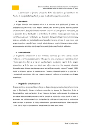 Salud Comunitaria. La construcción de un campo interdisciplinar
Aproximaciones desde la formación de Técnicos en Salud
54 Serie Sociedad/Salud
A continuación se presenta una reseña de las tres secciones que constituyen los
Papeles de trabajo de Cartografiando lo social llevada adelante por los estudiantes:
Los mapeos
Los mapeos tuvieron como objetivo ubicar en el territorio a las poblaciones y definir sus
características particulares. Estos mapeos forman parte del trabajo diario del trabajador en
salud comunitaria. Este procedimiento implica la ubicación en un mapa de las instituciones, de
la población, de su distribución en el territorio; de distintos modos aparecen marcas de
identificación, croquis y simbologías que designan y distinguen el lugar. Estas herramientas y
otras son utilizadas por los trabajadores de la salud en terreno. Al inicio de cada mapeo cada
grupo presenta el mapa del lugar, en cada saso se destacan características generales, paisajes
y modos de vida; actividad económica y la composición demográfica de la población.
Las trayectorias
Las trayectorias corresponden a esos múltiples recorridos que como actores sociales
realizamos en el transcurso de nuestras vidas, que nos ubica en un espacio y posición social en
relación con otros. Pero a la vez son aquellos lugares construidos a partir de las propias
percepciones y de las que otros construyen sobre esos otros. Hay espacios asignados,
disputados y por disputar que dan cuenta de la relación entre poder y saber (Foucault, 2008),
donde se disputan acerbos de conocimientos y saberes. El espacio social no es más que el
campo donde los distintos roles que cada uno desarrolla conforma la compleja trama de vivir
en sociedad.
Diagnóstico comunicacional
En esta sección se presenta el desarrollo de un diagnóstico comunicacional como herramienta
para la Planificación. Los-as estudiantes presentan un avance de Diagnóstico desde la
Comunicación a partir del análisis de un Programa de Salud implementado. Se realiza una
lectura del documento y con posterioridad se procede al análisis del mismo, donde se pone el
acento en: qué problemática aborda; qué audiencias están involucradas; cómo se implementa
en el territorio el programa de salud; cuáles son los soportes que se utilizan para la difusión;
cuáles son los espacios que permiten la comunicación, entre otros puntos.
 