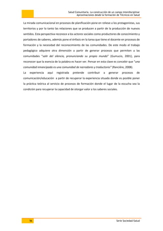 Salud Comunitaria. La construcción de un campo interdisciplinar
Aproximaciones desde la formación de Técnicos en Salud
56 Serie Sociedad/Salud
La mirada comunicacional en procesos de planificación pone en relieve a los protagonistas, sus
territorios y por lo tanto las relaciones que se producen a partir de la producción de nuevos
sentidos. Esta perspectiva reconoce a los actores sociales como productores de conocimiento y
portadores de saberes, además pone el énfasis en la tarea que tiene el docente en procesos de
formación y la necesidad del reconocimiento de las comunidades. De este modo el trabajo
pedagógico adquiere otra dimensión a partir de generar procesos que permiten a las
comunidades “salir del silencio, pronunciando su propio mundo” (Gumucio, 2001), para
reconocer que la esencia de la palabra es hacer ver. Pensar en esta clave es concebir que “una
comunidad emancipada es una comunidad de narradores y traductores” (Ranciére, 2008).
La experiencia aquí registrada pretende contribuir a generar procesos de
comunicación/educación a partir de recuperar la experiencia situada donde es posible poner
la práctica teórica al servicio de procesos de formación donde el lugar de la escucha sea la
condición para recuperar la capacidad de otorgar valor a los saberes sociales.
 
