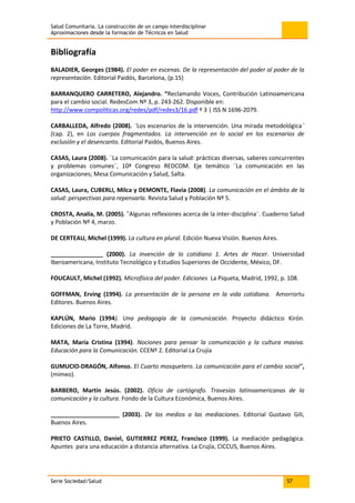 Salud Comunitaria. La construcción de un campo interdisciplinar
Aproximaciones desde la formación de Técnicos en Salud
Serie Sociedad/Salud 57
Bibliografía
BALADIER, Georges (1984). El poder en escenas. De la representación del poder al poder de la
representación. Editorial Paidós, Barcelona, (p.15)
BARRANQUERO CARRETERO, Alejandro. “Reclamando Voces, Contribución Latinoamericana
para el cambio social. RedesCom Nº 3, p. 243-262. Disponible en:
http://www.compoliticas.org/redes/pdf/redes3/16.pdf º 3 | ISS N 1696-2079.
CARBALLEDA, Alfredo (2008). ¨Los escenarios de la intervención. Una mirada metodológica¨
(cap. 2), en Los cuerpos fragmentados. La intervención en lo social en los escenarios de
exclusión y el desencanto. Editorial Paidós, Buenos Aires.
CASAS, Laura (2008). ¨La comunicación para la salud: prácticas diversas, saberes concurrentes
y problemas comunes¨, 10ª Congreso REDCOM. Eje temático ¨La comunicación en las
organizaciones; Mesa Comunicación y Salud, Salta.
CASAS, Laura, CUBERLI, Milca y DEMONTE, Flavia (2008). La comunicación en el ámbito de la
salud: perspectivas para repensarla. Revista Salud y Población Nº 5.
CROSTA, Analía, M. (2005). ¨Algunas reflexiones acerca de la inter-disciplina¨. Cuaderno Salud
y Población Nº 4, marzo.
DE CERTEAU, Michel (1999). La cultura en plural. Edición Nueva Visión. Buenos Aires.
________________ (2000). La invención de lo cotidiano 1. Artes de Hacer. Universidad
Iberoamericana, Instituto Tecnológico y Estudios Superiores de Occidente, México, DF.
FOUCAULT, Michel (1992). Microfísica del poder. Ediciones La Piqueta, Madrid, 1992, p. 108.
GOFFMAN, Erving (1994). La presentación de la persona en la vida cotidiana. Amorrortu
Editores. Buenos Aires.
KAPLÚN, Mario (1994). Una pedagogía de la comunicación. Proyecto didáctico Kirón.
Ediciones de La Torre, Madrid.
MATA, María Cristina (1994). Nociones para pensar la comunicación y la cultura masiva.
Educación para la Comunicación. CCENº 2. Editorial La Crujía
GUMUCIO-DRAGÓN, Alfonso. El Cuarto mosquetero. La comunicación para el cambio social”,
(mimeo).
BARBERO, Martín Jesús. (2002). Oficio de cartógrafo. Travesías latinoamericanas de la
comunicación y la cultura. Fondo de la Cultura Económica, Buenos Aires.
_____________________ (2003). De los medios a las mediaciones. Editorial Gustavo Gili,
Buenos Aires.
PRIETO CASTILLO, Daniel, GUTIERREZ PEREZ, Francisco (1999). La mediación pedagógica.
Apuntes para una educación a distancia alternativa. La Crujía, CICCUS, Buenos Aires.
 