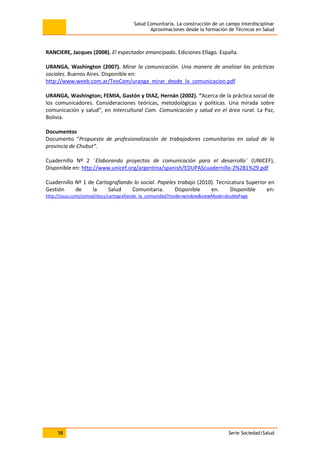 Salud Comunitaria. La construcción de un campo interdisciplinar
Aproximaciones desde la formación de Técnicos en Salud
58 Serie Sociedad/Salud
RANCIERE, Jacques (2008). El espectador emancipado. Ediciones Ellago. España.
URANGA, Washington (2007). Mirar la comunicación. Una manera de analizar las prácticas
sociales. Buenos Aires. Disponible en:
http://www.weeb.com.ar/TeoCom/uranga_mirar_desde_la_comunicacion.pdf
URANGA, Washington; FEMIA, Gastón y DIAZ, Hernán (2002). “Acerca de la práctica social de
los comunicadores. Consideraciones teóricas, metodológicas y políticas. Una mirada sobre
comunicación y salud”, en Intercultural Com. Comunicación y salud en el área rural. La Paz,
Bolivia.
Documentos
Documento “Propuesta de profesionalización de trabajadores comunitarios en salud de la
provincia de Chubut”.
Cuadernillo Nº 2 ¨Elaborando proyectos de comunicación para el desarrollo¨ (UNICEF),
Disponible en: http://www.unicef.org/argentina/spanish/EDUPAScuadernillo-2%281%29.pdf
Cuadernillo Nº 1 de Cartografiando lo social. Papeles trabajo (2010). Tecnicatura Superior en
Gestión de la Salud Comunitaria. Disponible en. Disponible en:
http://issuu.com/comsal/docs/cartografiando_la_comunidad?mode=window&viewMode=doublePage
 