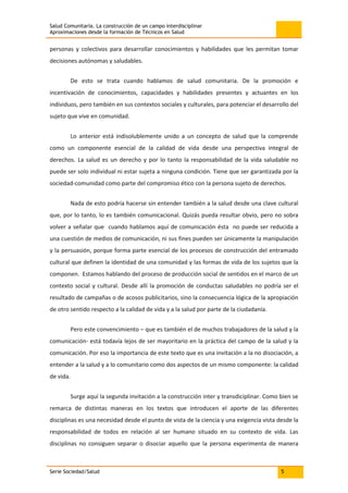 Salud Comunitaria. La construcción de un campo interdisciplinar
Aproximaciones desde la formación de Técnicos en Salud
Serie Sociedad/Salud 5
personas y colectivos para desarrollar conocimientos y habilidades que les permitan tomar
decisiones autónomas y saludables.
De esto se trata cuando hablamos de salud comunitaria. De la promoción e
incentivación de conocimientos, capacidades y habilidades presentes y actuantes en los
individuos, pero también en sus contextos sociales y culturales, para potenciar el desarrollo del
sujeto que vive en comunidad.
Lo anterior está indisolublemente unido a un concepto de salud que la comprende
como un componente esencial de la calidad de vida desde una perspectiva integral de
derechos. La salud es un derecho y por lo tanto la responsabilidad de la vida saludable no
puede ser solo individual ni estar sujeta a ninguna condición. Tiene que ser garantizada por la
sociedad-comunidad como parte del compromiso ético con la persona sujeto de derechos.
Nada de esto podría hacerse sin entender también a la salud desde una clave cultural
que, por lo tanto, lo es también comunicacional. Quizás pueda resultar obvio, pero no sobra
volver a señalar que cuando hablamos aquí de comunicación ésta no puede ser reducida a
una cuestión de medios de comunicación, ni sus fines pueden ser únicamente la manipulación
y la persuasión, porque forma parte esencial de los procesos de construcción del entramado
cultural que definen la identidad de una comunidad y las formas de vida de los sujetos que la
componen. Estamos hablando del proceso de producción social de sentidos en el marco de un
contexto social y cultural. Desde allí la promoción de conductas saludables no podría ser el
resultado de campañas o de acosos publicitarios, sino la consecuencia lógica de la apropiación
de otro sentido respecto a la calidad de vida y a la salud por parte de la ciudadanía.
Pero este convencimiento – que es también el de muchos trabajadores de la salud y la
comunicación- está todavía lejos de ser mayoritario en la práctica del campo de la salud y la
comunicación. Por eso la importancia de este texto que es una invitación a la no disociación, a
entender a la salud y a lo comunitario como dos aspectos de un mismo componente: la calidad
de vida.
Surge aquí la segunda invitación a la construcción inter y transdiciplinar. Como bien se
remarca de distintas maneras en los textos que introducen el aporte de las diferentes
disciplinas es una necesidad desde el punto de vista de la ciencia y una exigencia vista desde la
responsabilidad de todos en relación al ser humano situado en su contexto de vida. Las
disciplinas no consiguen separar o disociar aquello que la persona experimenta de manera
 
