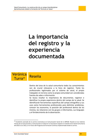 Salud Comunitaria. La construcción de un campo interdisciplinar
Aproximaciones desde la formación de Técnicos en Salud
Serie Sociedad/Salud 59
La importancia
del registro y la
experiencia
documentada
Verónica
Turra29
Reseña
Dentro del área de la salud comunitaria todos los conocimientos
son de crucial relevancia a la hora de registrar. Tanto los
profesionales legitimados por el sistema de salud, el propio
trabajador en terreno como la propia comunidad son consideradas
fuentes de saber e información.
Se busca resaltar la importancia de documentar, registrar e
identificar la propia experiencia dentro del campo de la salud. Se
identificarán herramientas específicas del campo etnográfico y sus
usos como herramientas profesionales para delimitar problemas,
conocer los escenarios, la posición del profesional dentro de los
mismos, las relaciones con los grupos e informantes, sus lenguajes
y el fortalecimiento de la observación.
29
Estudiante avanzada de la carrera Licenciatura en Comunicación Social de la UNPSJB. Pasante en las materias
Teorías de la Comunicación y Comunicación en Salud en la Tecnicatura Superior en Gestión de la Salud Comunitaria
del 2010 a la al 2012, en el marco del Programa de Formación Continua implementado desde la carrera.
 
