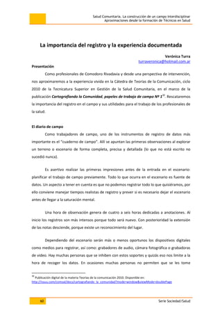 Salud Comunitaria. La construcción de un campo interdisciplinar
Aproximaciones desde la formación de Técnicos en Salud
60 Serie Sociedad/Salud
La importancia del registro y la experiencia documentada
Verónica Turra
turraveronica@hotmail.com.ar
Presentación
Como profesionales de Comodoro Rivadavia y desde una perspectiva de intervención,
nos aproximaremos a la experiencia vivida en la Cátedra de Teorías de la Comunicación, ciclo
2010 de la Tecnicatura Superior en Gestión de la Salud Comunitaria, en el marco de la
publicación Cartografiando la Comunidad, papeles de trabajo de campo Nº 130
. Rescataremos
la importancia del registro en el campo y sus utilidades para el trabajo de los profesionales de
la salud.
El diario de campo
Como trabajadores de campo, uno de los instrumentos de registro de datos más
importante es el “cuaderno de campo”. Allí se apuntan las primeras observaciones al explorar
un terreno o escenario de forma completa, precisa y detallada (lo que no está escrito no
sucedió nunca).
Es asertivo realizar las primeras impresiones antes de la entrada en el escenario:
planificar el trabajo de campo previamente. Todo lo que ocurra en el escenario es fuente de
datos. Un aspecto a tener en cuenta es que no podemos registrar todo lo que quisiéramos, por
ello conviene manejar tiempos realistas de registro y prever si es necesario dejar el escenario
antes de llegar a la saturación mental.
Una hora de observación genera de cuatro a seis horas dedicadas a anotaciones. Al
inicio los registros son más intensos porque todo será nuevo. Con posterioridad la extensión
de las notas desciende, porque existe un reconocimiento del lugar.
Dependiendo del escenario serán más o menos oportunos los dispositivos digitales
como medios para registrar, así como: grabadores de audio, cámara fotográfica o grabadoras
de video. Hay muchas personas que se inhiben con estos soportes y quizás eso nos limite a la
hora de recoger los datos. En ocasiones muchas personas no permiten que se les tome
30
Publicación digital de la materia Teorías de la comunicación 2010. Disponible en:
http://issuu.com/comsal/docs/cartografiando_la_comunidad?mode=window&viewMode=doublePage
 