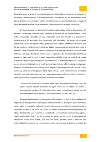 Salud Comunitaria. La construcción de un campo interdisciplinar
Aproximaciones desde la formación de Técnicos en Salud
Serie Sociedad/Salud 61
fotografías o que se grabe la conversación por ese motivo debemos descartar su utilización y
limitarnos a tomar notas de la manera tradicional. Una vez que no nos encontramos en el
campo de intervención se sugiere utilizar diversas técnicas que permiten construir un mapa del
lugar, a través de la utilización de: diagramas, redes conceptuales, croquis, entre otras.
Un buen diario de campo contiene los hechos observados, así como descripciones de
personas, actividades, conversaciones, secuencia y duración de los acontecimientos. Otros
datos considerados relevantes en esta descripción es lo concerniente a la estructura e
infraestructura del escenario. Los comentarios del observador, así como las primeras
impresiones, lo que ha captado interés, preocupación o sorpresa y también lo vinculado con
las percepciones: sentimientos, intuiciones, dudas, incomprensiones, sufrimientos, goces o
temores. Llevar adelante este registro (completo) tiene ventajas desde el punto de vista
reflexivo. En la etapa de entrada al campo y de la exploración del mismo la instancia reflexiva
ocupa un lugar central en el proceso investigativo debido a que se trata de la propia
subjetividad de quien está investigando. Esta reflexividad se da en todo el proceso y constituye
un giro en esta metodología: es de índole personal y por lo tanto subjetiva, justamente porque
debemos ir estableciendo una serie de filtros, eligiendo constantemente qué registrar, sobre
quiénes, y sobre qué temas (Guber: 2001). Y por último, y como parte del mismo proceso la
atención tiene que estar puesta en las conceptualizaciones: reflexiones teóricas, hipótesis,
líneas de actuación, o sugerencias ante los problemas encontrados.
“La institución de las notas de campo existe, claro, entendida ampliamente como un
corpus textual discreto producido de algún modo por el trabajo de campo y
constituyendo una base de datos descriptiva, cruda o parcialmente cocida para la
posterior generalización, síntesis, y elaboración teórica” (Guber: 2001, 3).
Rosana Guber indica tres momentos bien diferenciados a la hora de llevar adelante los
registros que distingue como: la inscripción, la transcripción y la descripción. Estos momentos
varían según el observador y el contexto, entendemos que no existen formas autoritarias o
puntuales de realizar las notas de campo. Sí pueden distinguirse metodológicamente las
etapas de desarrollo; cada cuaderno de campo tendrá la impronta de quien escribe y registra.
Según señala Guber (2001), en las primeras dos etapas de inscripción y transcripción el
observador realiza notas sueltas, que son sólo frases, palabras claves o textuales del
entrevistado (en el caso de las entrevistas) o ayudas-memoria que después se encargará de
 