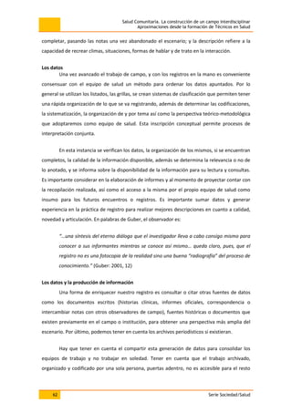 Salud Comunitaria. La construcción de un campo interdisciplinar
Aproximaciones desde la formación de Técnicos en Salud
62 Serie Sociedad/Salud
completar, pasando las notas una vez abandonado el escenario; y la descripción refiere a la
capacidad de recrear climas, situaciones, formas de hablar y de trato en la interacción.
Los datos
Una vez avanzado el trabajo de campo, y con los registros en la mano es conveniente
consensuar con el equipo de salud un método para ordenar los datos apuntados. Por lo
general se utilizan los listados, las grillas, se crean sistemas de clasificación que permiten tener
una rápida organización de lo que se va registrando, además de determinar las codificaciones,
la sistematización, la organización de y por tema así como la perspectiva teórico-metodológica
que adoptaremos como equipo de salud. Esta inscripción conceptual permite procesos de
interpretación conjunta.
En esta instancia se verifican los datos, la organización de los mismos, si se encuentran
completos, la calidad de la información disponible, además se determina la relevancia o no de
lo anotado, y se informa sobre la disponibilidad de la información para su lectura y consultas.
Es importante considerar en la elaboración de informes y al momento de proyectar contar con
la recopilación realizada, así como el acceso a la misma por el propio equipo de salud como
insumo para los futuros encuentros o registros. Es importante sumar datos y generar
experiencia en la práctica de registro para realizar mejores descripciones en cuanto a calidad,
novedad y articulación. En palabras de Guber, el observador es:
“…una síntesis del eterno diálogo que el investigador lleva a cabo consigo mismo para
conocer a sus informantes mientras se conoce así mismo… queda claro, pues, que el
registro no es una fotocopia de la realidad sino una buena “radiografía” del proceso de
conocimiento.” (Guber: 2001, 12)
Los datos y la producción de información
Una forma de enriquecer nuestro registro es consultar o citar otras fuentes de datos
como los documentos escritos (historias clínicas, informes oficiales, correspondencia o
intercambiar notas con otros observadores de campo), fuentes históricas o documentos que
existen previamente en el campo o institución, para obtener una perspectiva más amplia del
escenario. Por último, podemos tener en cuenta los archivos periodísticos si existieran.
Hay que tener en cuenta el compartir esta generación de datos para consolidar los
equipos de trabajo y no trabajar en soledad. Tener en cuenta que el trabajo archivado,
organizado y codificado por una sola persona, puertas adentro, no es accesible para el resto
 