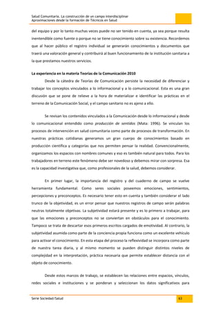 Salud Comunitaria. La construcción de un campo interdisciplinar
Aproximaciones desde la formación de Técnicos en Salud
Serie Sociedad/Salud 63
del equipo y por lo tanto muchas veces puede no ser tenido en cuenta, ya sea porque resulta
inentendible como fuente o porque no se tiene conocimiento sobre su existencia. Recordemos
que al hacer público el registro individual se generarán conocimientos y documentos que
traerá una valoración general y contribuirá al buen funcionamiento de la institución sanitaria a
la que prestamos nuestros servicios.
La experiencia en la materia Teorías de la Comunicación 2010
Desde la cátedra de Teorías de Comunicación persiste la necesidad de diferenciar y
trabajar los conceptos vinculados a lo informacional y a lo comunicacional. Esta es una gran
discusión que se pone de relieve a la hora de materializar e identificar las prácticas en el
terreno de la Comunicación Social, y el campo sanitario no es ajeno a ello.
Se revisan los contenidos vinculados a la Comunicación desde lo informacional y desde
lo comunicacional entendido como producción de sentidos (Mata: 1996). Se vinculan los
procesos de intervención en salud comunitaria como parte de procesos de transformación. En
nuestras prácticas cotidianas generamos un gran cuerpo de conocimientos basado en
producción científica y categorías que nos permiten pensar la realidad. Convencionalmente,
organizamos los espacios con nombres comunes y eso es también natural para todos. Para los
trabajadores en terreno este fenómeno debe ser novedoso y debemos mirar con sorpresa. Esa
es la capacidad investigativa que, como profesionales de la salud, debemos considerar.
En primer lugar, la importancia del registro y del cuaderno de campo se vuelve
herramienta fundamental. Como seres sociales poseemos emociones, sentimientos,
percepciones y preconceptos. Es necesario tener esto en cuenta y también considerar el lado
trunco de la objetividad, es un error pensar que nuestros registros de campo serán palabras
neutras totalmente objetivas. La subjetividad estará presente y es lo primero a trabajar, para
que las emociones y preconceptos no se conviertan en obstáculos para el conocimiento.
Tampoco se trata de descartar esos primeros escritos cargados de emotividad. Al contrario, la
subjetividad asumida como parte de la conciencia propia funciona como un excelente vehículo
para activar el conocimiento. En esta etapa del proceso la reflexividad se incorpora como parte
de nuestra tarea diaria, y al mismo momento se pueden distinguir distintos niveles de
complejidad en la interpretación, práctica necesaria que permite establecer distancia con el
objeto de conocimiento.
Desde estos marcos de trabajo, se establecen las relaciones entre espacios, vínculos,
redes sociales e instituciones y se ponderan y seleccionan los datos significativos para
 
