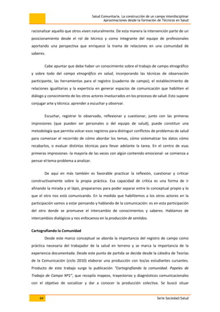 Salud Comunitaria. La construcción de un campo interdisciplinar
Aproximaciones desde la formación de Técnicos en Salud
64 Serie Sociedad/Salud
racionalizar aquello que otros viven naturalmente. De esta manera la intervención parte de un
posicionamiento desde el rol de técnico y como integrante del equipo de profesionales
aportando una perspectiva que enriquece la trama de relaciones en una comunidad de
saberes.
Cabe apuntar que debe haber un conocimiento sobre el trabajo de campo etnográfico
y sobre todo del campo etnográfico en salud, incorporando las técnicas de observación
participante, las herramientas para el registro (cuaderno de campo); el establecimiento de
relaciones igualitarias y la experticia en generar espacios de comunicación que habiliten el
diálogo y conocimiento de los otros actores involucrados en los procesos de salud. Esto supone
conjugar arte y técnica: aprender a escuchar y observar.
Escuchar, registrar lo observado, reflexionar y cuestionar, junto con las primeras
impresiones (que pueden ser personales o del equipo de salud), puede constituir una
metodología que permita volcar esos registros para distinguir conflictos de problemas de salud
para comenzar el recorrido de cómo abordar los temas, cómo sistematizar los datos cómo
recabarlos, o evaluar distintas técnicas para llevar adelante la tarea. En el centro de esas
primeras impresiones -la mayoría de las veces con algún contenido emocional- se comienza a
pensar el tema-problema a analizar.
De aquí en más también es favorable practicar la reflexión, cuestionar y criticar
constructivamente sobre la propia práctica. Esa capacidad de crítica es una forma de ir
afinando la mirada y el lápiz, prepararnos para poder separar entre lo conceptual propio y lo
que el otro nos está comunicando. En la medida que habilitemos a los otros actores en la
participación vamos a estar pensando y hablando de la comunicación: es en esta participación
del otro donde se promueve el intercambio de conocimientos y saberes. Hablamos de
intercambios dialógicos y nos enfocamos en la producción de sentidos.
Cartografiando la Comunidad
Desde este marco conceptual se aborda la importancia del registro de campo como
práctica necesaria del trabajador de la salud en terreno y se marca la importancia de la
experiencia documentada. Desde este punto de partida se decide desde la cátedra de Teorías
de la Comunicación (ciclo 2010) elaborar una producción con los/as estudiantes cursantes.
Producto de este trabajo surge la publicación “Cartografiando la comunidad. Papeles de
Trabajo de Campo Nº1”, que recopila mapeos, trayectorias y diagnósticos comunicacionales
con el objetivo de socializar y dar a conocer la producción colectiva. Se buscó situar
 
