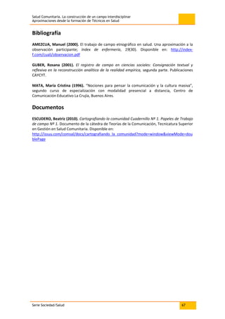 Salud Comunitaria. La construcción de un campo interdisciplinar
Aproximaciones desde la formación de Técnicos en Salud
Serie Sociedad/Salud 67
Bibliografía
AMEZCUA, Manuel (2000). El trabajo de campo etnográfico en salud. Una aproximación a la
observación participante; Index de enfermería, 19(30). Disponible en: http://index-
f.com/cuali/observacion.pdf
GUBER, Rosana (2001). El registro de campo en ciencias sociales: Consignación textual y
reflexiva en la reconstrucción analítica de la realidad empírica, segunda parte. Publicaciones
CAYCYT.
MATA, María Cristina (1996). “Nociones para pensar la comunicación y la cultura masiva”,
segundo curso de especialización con modalidad presencial a distancia, Centro de
Comunicación Educativo La Crujía, Buenos Aires.
Documentos
ESCUDERO, Beatriz (2010). Cartografiando la comunidad Cuadernillo Nº 1. Papeles de Trabajo
de campo Nº 1. Documento de la cátedra de Teorías de la Comunicación, Tecnicatura Superior
en Gestión en Salud Comunitaria. Disponible en:
http://issuu.com/comsal/docs/cartografiando_la_comunidad?mode=window&viewMode=dou
blePage
 