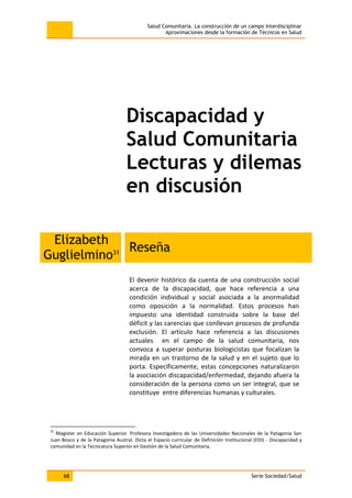 Salud Comunitaria. La construcción de un campo interdisciplinar
Aproximaciones desde la formación de Técnicos en Salud
68 Serie Sociedad/Salud
Discapacidad y
Salud Comunitaria
Lecturas y dilemas
en discusión
Elizabeth
Guglielmino31 Reseña
El devenir histórico da cuenta de una construcción social
acerca de la discapacidad, que hace referencia a una
condición individual y social asociada a la anormalidad
como oposición a la normalidad. Estos procesos han
impuesto una identidad construida sobre la base del
déficit y las carencias que conllevan procesos de profunda
exclusión. El artículo hace referencia a las discusiones
actuales en el campo de la salud comunitaria, nos
convoca a superar posturas biologicistas que focalizan la
mirada en un trastorno de la salud y en el sujeto que lo
porta. Específicamente, estas concepciones naturalizaron
la asociación discapacidad/enfermedad, dejando afuera la
consideración de la persona como un ser integral, que se
constituye entre diferencias humanas y culturales.
31
Magíster en Educación Superior. Profesora Investigadora de las Universidades Nacionales de la Patagonia San
Juan Bosco y de la Patagonia Austral. Dicta el Espacio curricular de Definición Institucional (EDI) - Discapacidad y
comunidad en la Tecnicatura Superior en Gestión de la Salud Comunitaria.
 