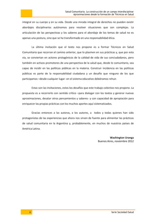 Salud Comunitaria. La construcción de un campo interdisciplinar
Aproximaciones desde la formación de Técnicos en Salud
6 Serie Sociedad/Salud
integral en su cuerpo y en su vida. Desde una mirada integral de derechos no pueden existir
abordajes disciplinarios autónomos para resolver situaciones que son complejas. La
articulación de las perspectivas y los saberes para el abordaje de los temas de salud no es
apenas una postura, sino que se ha transformado en una responsabilidad ética.
La última invitación que el texto nos propone es a formar Técnicos en Salud
Comunitaria que recorran el camino anterior, que lo plasmen en sus prácticas y, que por esta
vía, se conviertan en actores protagónicos de la calidad de vida de sus conciudadanos, pero
también en activos promotores de una perspectiva de la salud que, desde lo comunitario, sea
capaz de incidir en las políticas públicas en la materia. Construir incidencia en las políticas
públicas es parte de la responsabilidad ciudadana y un desafío que ninguno de los que
participamos –desde cualquier lugar- en el sistema educativo debiéramos rehuir.
Estas son las invitaciones, estos los desafíos que este trabajo colectivo nos propone. La
propuesta es a recorrerlo con sentido crítico –para dialogar con los textos y generar nuevas
aproximaciones, desatar otros pensamientos y saberes- y con capacidad de apropiación para
enriquecer las propias prácticas con los muchos aportes aquí sistematizados.
Gracias entonces a las autoras, a los autores, a todos y todas quienes han sido
protagonistas de las experiencias que ahora nos sirven de fuente para alimentar las prácticas
de salud comunitaria en la Argentina y, probablemente, en muchos de nuestros países de
América Latina.
Washington Uranga
Buenos Aires, noviembre 2012
 
