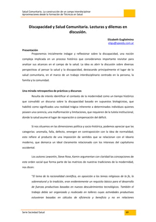 Salud Comunitaria. La construcción de un campo interdisciplinar
Aproximaciones desde la formación de Técnicos en Salud
Serie Sociedad/Salud 69
Discapacidad y Salud Comunitaria. Lecturas y dilemas en
discusión.
Elizabeth Guglielmino
eligu@speedy.com.ar
Presentación
Proponemos inicialmente indagar y reflexionar sobre la discapacidad, una noción
compleja implicada en un proceso histórico que consideramos importante revisitar para
analizar sus alcances en el campo de la salud. La idea es abrir la discusión sobre diversas
perspectivas al pensar la salud y la discapacidad, destacando principalmente el lugar de la
salud comunitaria, en el marco de un trabajo interdisciplinario centrado en la persona, la
familia y la comunidad.
Una mirada retrospectiva de prácticas y discursos
Resulta de interés identificar el contexto de la modernidad como un tiempo histórico
que convalidó un discurso sobre la discapacidad basado en supuestos biologicistas, que
habilitó como significados una realidad trágica inherente a determinados individuos quienes
poseen una carencia, una malformación y limitaciones, que requieren de la tutela institucional,
donde la salud asume el lugar de reparación o compensación del déficit.
Si nos situamos en las dimensiones política y socio-histórica, podemos apreciar que las
categorías: anomalía, falla, defecto, emergen en contraposición con la idea de normalidad;
esto refiere al producto de una imposición de sentidos que se relacionan con el ideario
moderno, que demarca un ideal claramente relacionado con los intereses del capitalismo
occidental.
Los autores Lewontin, Steve Rose, Kamin argumentan con claridad las concepciones de
este orden social que forma parte de las matrices de nuestras tradiciones de la modernidad,
nos dicen:
“El tema de la racionalidad científica, en oposición a los temas religiosos de la fe, lo
sobrenatural y la tradición, eran evidentemente un requisito básico para el desarrollo
de fuerzas productivas basadas en nuevos descubrimientos tecnológicos. También el
trabajo debía ser organizado y reubicado en talleres cuyas actividades productivas
estuvieran basadas en cálculos de eficiencia y beneficio y no en relaciones
 