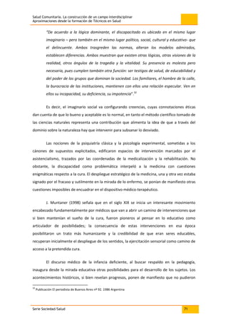Salud Comunitaria. La construcción de un campo interdisciplinar
Aproximaciones desde la formación de Técnicos en Salud
Serie Sociedad/Salud 71
“De acuerdo a la lógica dominante, el discapacitado es ubicado en el mismo lugar
imaginario – pero también en el mismo lugar político, social, cultural y educativo- que
el delincuente. Ambos trasgreden las normas, alteran los modelos admirados,
establecen diferencias. Ambos muestran que existen otras lógicas, otras visiones de la
realidad, otros ángulos de la tragedia y la vitalidad. Su presencia es molesta pero
necesaria, pues cumplen también otra función: ser testigos de salud, de educabilidad y
del poder de los grupos que dominan la sociedad. Los familiares, el hombre de la calle,
la burocracia de las instituciones, mantienen con ellos una relación especular. Ven en
ellos su incapacidad, su deficiencia, su impotencia”.32
Es decir, el imaginario social va configurando creencias, cuyas connotaciones éticas
dan cuenta de que lo bueno y aceptable es lo normal, en tanto el método científico tomado de
las ciencias naturales representa una contribución que alimenta la idea de que a través del
dominio sobre la naturaleza hay que intervenir para subsanar lo desviado.
Las nociones de la psiquiatría clásica y la psicología experimental, sometidas a los
cánones de supuestos explicitados, edificaron espacios de intervención marcados por el
asistencialismo, trazados por las coordenadas de la medicalización y la rehabilitación. No
obstante, la discapacidad como problemática interpeló a la medicina con cuestiones
enigmáticas respecto a la cura. El despliegue estratégico de la medicina, una y otra vez estaba
signado por el fracaso y sutilmente en la mirada de lo enfermo, se ponían de manifiesto otras
cuestiones imposibles de encuadrar en el dispositivo médico-terapéutico.
J. Muntaner (1998) señala que en el siglo XIX se inicia un interesante movimiento
encabezado fundamentalmente por médicos que van a abrir un camino de intervenciones que
si bien mantenían el sueño de la cura, fueron pioneros al pensar en lo educativo como
articulador de posibilidades; la consecuencia de estas intervenciones en esa época
posibilitaron un trato más humanizante y la credibilidad de que eran seres educables,
recuperan inicialmente el despliegue de los sentidos, la ejercitación sensorial como camino de
acceso a la pretendida cura.
El discurso médico de la infancia deficiente, al buscar respaldo en la pedagogía,
inaugura desde la mirada educativa otras posibilidades para el desarrollo de los sujetos. Los
acontecimientos históricos, si bien revelan progresos, ponen de manifiesto que no pudieron
32
Publicación El periodista de Buenos Aires nº 92. 1986 Argentina
 