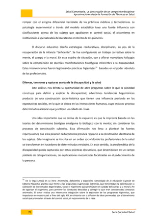 Salud Comunitaria. La construcción de un campo interdisciplinar
Aproximaciones desde la formación de Técnicos en Salud
72 Serie Sociedad/Salud
romper con el estigma diferencial heredado de las prácticas médicas y tecnocráticas. La
psicología experimental a través del modelo estadístico tuvo una fuerte influencia con
clasificaciones acerca de los sujetos que agudizaron el control social, el aislamiento en
instituciones especializadas desbaratando el intento de los pioneros.
El discurso educativo diseñó estrategias reeducativas, disciplinares, en pos de la
recuperación de la infancia “deficiente”. Se fue configurando un trabajo correctivo sobre la
mente, el cuerpo y la moral. En este cuadro de situación, van a aflorar novedosos hallazgos
sobre la comprensión de diversas manifestaciones fisiológicas inherentes a la discapacidad.
Estas intervenciones fueron legitimando prácticas higienistas33
basadas en el poder absoluto
de los profesionales.
Dilemas, tensiones y rupturas acerca de la discapacidad y la salud
Este análisis nos brinda la oportunidad de abrir preguntas sobre lo que la sociedad
construye para definir y explicar la discapacidad; advertimos tendencias hegemónicas
producto de una construcción socio-histórica que tienen una influencia profunda en las
expectativas sociales, en lo que se desea en las interacciones humanas, cuyo impacto provoca
determinadas acciones que justifican un estado de cosas.
Una idea importante que se deriva de lo expuesto es que la impronta basada en las
teorías del determinismo biológico amalgama lo biológico con lo mental, sin considerar los
procesos de constitución subjetiva. Esta afirmación nos lleva a plantear las fuertes
repercusiones que esta posición reduccionista provoca respecto a la constitución identitaria de
los sujetos. Este imaginario se inscribe en un orden social donde los profesionales de la salud
se transforman en hacedores de determinadas verdades. En este sentido, la problemática de la
discapacidad queda capturada por estas prácticas discursivas, que desembocan en un campo
poblado de categorizaciones, de explicaciones mecanicistas focalizadas en el padecimiento de
la persona.
33
De la Vega (2010) en su libro: Anormales, deficientes y especiales. Genealogía de la educación Especial de
Editorial Noveduc, plantea que frente a las propuestas eugenésicas extremas, que fomentaban la esterilización o
castración de los llamados degenerados, surge el higienismo que promueven el cuidado del cuerpo y la moral a fin
de vigorizar el organismo, para prevenir las conductas desviadas y corregir lo que eran consideradas conductas
anormales. El autor realiza una interesante indagación sobre la expansión de los programas higienistas, que
impactaron en nuestro país a fines del siglo XIX, en sintonía con la difusión de ideas permeadas por el darwinismo
social que promovían a través del control social, el mejoramiento de la raza.
 