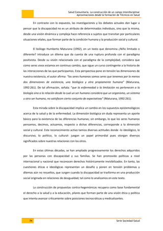Salud Comunitaria. La construcción de un campo interdisciplinar
Aproximaciones desde la formación de Técnicos en Salud
74 Serie Sociedad/Salud
En contraste con lo expuesto, las investigaciones y los debates actuales dan lugar a
pensar que la discapacidad no es un atributo de determinados individuos, sino que la misma,
desde una visión dinámica y compleja hace referencia a sujetos que transitan por particulares
situaciones vitales, que forman parte de la condición humana y la producción social y cultural.
El biólogo Humberto Maturana (1992), en un texto que denomina ¿Niño limitado o
diferente? introduce un dilema que da cuenta de una ruptura profunda con el paradigma
positivista. Desde su visión relacionada con el paradigma de la complejidad, considera que
como seres vivos estamos en continuo cambio, que sigue un curso contingente a la historia de
las interacciones de las que participamos. Esta perspectiva pone en tensión las dimensiones de
nuestra existencia, el autor afirma: “los seres humanos somos seres que tenemos por lo menos
dos dimensiones de existencia, una biológica y otra propiamente humana” (Maturana,
1992:261). De tal afirmación, señala: “que la enfermedad o la limitación no pertenecen a la
biología sino a la relación desde la cual un ser humano considera que un organismo, un sistema
u otro ser humano, no satisfacen cierto conjunto de expectativas” (Maturana, 1992:261).
Esta mirada sobre la discapacidad implica un cambio en los supuestos epistemológicos
acerca de la salud y de la enfermedad. La dimensión biológica sin duda representa un aporte
básico para la existencia de las diferencias humanas; sin embargo, lo que los seres humanos
pensamos, decimos, actuamos, respecto a dichas diferencias, corresponde a la dimensión
social y cultural. Este reconocimiento activo tamiza diversas actitudes donde -lo ideológico, lo
discursivo, lo político, lo cultural- juegan un papel primordial pues otorgan diversos
significados sobre nuestras relaciones con los otros.
En estas últimas décadas, se han ampliado progresivamente los derechos adquiridos
por las personas con discapacidad y sus familias. Se han promovido políticas a nivel
internacional y nacional que reconocen derechos históricamente invisibilizados. En tanto, las
cuestiones éticas e ideológicas representan un desafío y ponen en tensión problemas y
dilemas aún no resueltos, que surgen cuando la discapacidad se trasforma en una producción
social originada en relaciones de desigualdad, tal como lo analizamos en este texto.
La construcción de propuestas contra-hegemónicas recupera como base fundamental
el derecho a la salud y a la educación, pilares que forman parte de una visión ética y política
que intenta avanzar críticamente sobre posiciones tecnocráticas y medicalizantes.
 