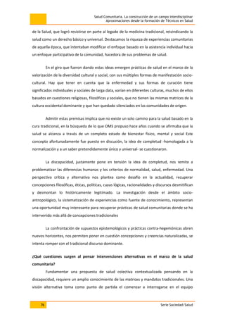 Salud Comunitaria. La construcción de un campo interdisciplinar
Aproximaciones desde la formación de Técnicos en Salud
76 Serie Sociedad/Salud
de la Salud, que logró resistirse en parte al legado de la medicina tradicional, reivindicando la
salud como un derecho básico y universal. Destacamos la riqueza de experiencias comunitarias
de aquella época, que intentaban modificar el enfoque basado en la asistencia individual hacia
un enfoque participativo de la comunidad, hacedora de sus problemas de salud.
En el giro que fueron dando estas ideas emergen prácticas de salud en el marco de la
valorización de la diversidad cultural y social, con sus múltiples formas de manifestación socio-
cultural. Hay que tener en cuenta que la enfermedad y sus formas de curación tiene
significados individuales y sociales de larga data, varían en diferentes culturas, muchos de ellos
basados en cuestiones religiosas, filosóficas y sociales, que no tienen las mismas matrices de la
cultura occidental dominante y que han quedado silenciados en las comunidades de origen.
Admitir estas premisas implica que no existe un solo camino para la salud basado en la
cura tradicional, en la búsqueda de lo que OMS propuso hace años cuando se afirmaba que la
salud se alcanza a través de un completo estado de bienestar físico, mental y social Este
concepto afortunadamente fue puesto en discusión, la idea de completud -homologada a la
normalización y a un saber pretendidamente único y universal- se cuestionaron.
La discapacidad, justamente pone en tensión la idea de completud, nos remite a
problematizar las diferencias humanas y los criterios de normalidad, salud, enfermedad. Una
perspectiva crítica y alternativa nos plantea como desafío en la actualidad, recuperar
concepciones filosóficas, éticas, políticas, cuyas lógicas, racionalidades y discursos desmitifican
y desmontan lo históricamente legitimado. La investigación desde el ámbito socio-
antropológico, la sistematización de experiencias como fuente de conocimiento, representan
una oportunidad muy interesante para recuperar prácticas de salud comunitarias donde se ha
intervenido más allá de concepciones tradicionales
La confrontación de supuestos epistemológicos y prácticas contra-hegemónicas abren
nuevos horizontes, nos permiten poner en cuestión concepciones y creencias naturalizadas, se
intenta romper con el tradicional discurso dominante.
¿Qué cuestiones surgen al pensar intervenciones alternativas en el marco de la salud
comunitaria?
Fundamentar una propuesta de salud colectiva contextualizada pensando en la
discapacidad, requiere un amplio conocimiento de las matrices y mandatos tradicionales. Una
visión alternativa toma como punto de partida el comenzar a interrogarse en el equipo
 