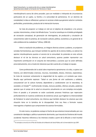 Salud Comunitaria. La construcción de un campo interdisciplinar
Aproximaciones desde la formación de Técnicos en Salud
Serie Sociedad/Salud 77
interdisciplinario acerca de cómo proceder, para ser mediador e intérprete de circunstancias
particulares de un sujeto, su familia y la comunidad de pertenencia. En un dominio de
complejidad, la idea es reflexionar y pensar en acciones vitales que generen salud en contextos
perfectibles, provisionales, producto de la interacción humana.
Se trata de proponer un trabajo en red con el objetivo de empoderar a los actores
sociales intervinientes, al decir de Alfredo Guiso: “La red se constituye en el ámbito privilegiado
de recreación conceptual, de generación de interrogantes, de producción y circulación de
conocimientos sobre la práctica, de recreación cultural, política, económica y en general de la
vida cotidiana de los ciudadanos” (Ghiso, 1998:10).
Ante la resolución de problemas, se integran diversos actores y poderes, se proponen
variadas hermenéuticas, que incluyen también los aportes de la ciencia médica, se valoran los
aportes interdisciplinares puestos al servicio de la comunidad. Se pretende en este artículo
destacar el rol de los técnicos en salud comunitaria, quienes pueden representar una
importante contribución en el conjunto de intercambios y acciones que no serán definidas
prescriptivamente, sino a través de relaciones que den cuenta de un trabajo en equipo.
Como profesionales de la salud cobra importancia aproximarse a la vida, a sujetos con
historia, con determinadas creencias, recursos, necesidades, deseos, intereses, expectativas.
Se trata de reconocer activamente la singularidad de los sujetos y el contexto que viven.
Resulta aquí pertinente expresar: “Salud es una forma de vivir autónoma y solidaria,
consustancial con la cultura humana, dependiente y condicionante con la naturaleza, la
sociedad y el Estado”34
. Confrontando miradas, lecturas posibles, dilemas actuales, podemos
apreciar que el campo de la salud se encuentra actualmente en una compleja encrucijada.
Entre el pasado y el presente se están suscitando procesos históricos que repercuten
profundamente en nuestras condiciones de existencia actual, que fragilizan la intencionalidad
de fortalecer la salud comunitaria; nos interesa aquí también destacar los alcances que esta
situación tiene en la temática de la discapacidad. Esto nos lleva a formular nuevos
interrogantes e hipótesis que comprometen los avances formulados.
En este marco, no podemos soslayar el hecho de que estamos tranversalizados por una
constelación ideológica- política nuevamente dominante, que trasunta las fronteras del mundo
occidental. Hacemos referencia a los intereses creados a partir de la difusión a nivel mundial
34
El concepto se enuncia en el Plan de Estudios de la Maestría de Salud Pública de la Universidad de Loja 1997.
 