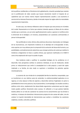 Salud Comunitaria. La construcción de un campo interdisciplinar
Aproximaciones desde la formación de Técnicos en Salud
78 Serie Sociedad/Salud
de las políticas neoliberales y al fenómeno de la globalización, situación paradojal que coexiste
con la proliferación de redes sociales que buscan claramente revertir el impacto de un
capitalismo que con nuevos rostros impone representaciones sociales y una economía al
servicio de los intereses financieros, donde el mercado impone las reglas sobre las necesidades
supuestamente imperantes.
En este caso, nos interesa reflexionar sobre el impacto que esto provoca en el ámbito
de la salud. Nuevamente en el tema que estamos tratando aparece el dilema de los valores
sociales que se priorizan, y es así como significativamente vuelve a aparecer el conflicto entre
la dimensión de lo biológico y lo humano, proyectándose con cuestiones controvertidas al
pensar la discapacidad.
Han proliferado en estos últimos años prácticas discursivas relacionadas con hallazgos
de las neurociencias, con importante incidencia en el abordaje de la discapacidad. Si bien,
estos aportes son muy valiosos para la compresión de la evolución del desarrollo humano y sus
posibilidades; contradictoriamente advertimos que emergen prácticas de salud que reeditan la
tendencia a diagnosticar en base a cuadros clínicos, que aparecen clasificados en el DSM IV
como única explicación de lo que le sucede al sujeto.
Esta tendencia alude a justificar la causalidad biológica de los problemas en el
desarrollo. Esta perspectiva conlleva la asistencia individual, el uso de medicación, donde
prima un reduccionismo que omite la complejidad de la vida psíquica y social del sujeto
implicado y su familia, de este modo se suprimen e invisibilizan los potentes aportes
interdisciplinarios.
La ausencia de una mirada de la complejidad derriba los derechos conquistados, que
se transforman en una retórica vacía de contenido, la unidireccionalidad explicativa no es
ingenua; en otras épocas la falta de soportes y desarrollos teóricos fragilizaban en parte la
posibilidad de tomar otras posturas, hoy el psicoanálisis, la antropología, los estudios sociales y
políticos entre otros, ampliamente han desarrollado argumentos sustanciosos que de ningún
modo pueden justificar éticamente estos sucesos. En adhesión a lo que postula Gabriela
Dueñas (2011) no se trata de cuestionar los avances de los conocimientos que nos brinda la
medicina, ni tampoco de desestimar intervenciones propias de este campo del saber, sino de
analizar la irrupción desmedida de intervenciones que vuelven a invisibilizar las cuestiones
subjetivas, sociales, culturales y políticas.
 