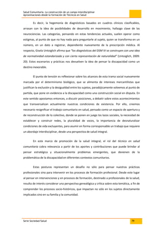 Salud Comunitaria. La construcción de un campo interdisciplinar
Aproximaciones desde la formación de Técnicos en Salud
Serie Sociedad/Salud 79
Es decir, la hegemonía de diagnósticos basados en cuadros clínicos clasificables,
arrasan con la idea de posibilidades de desarrollo en movimiento, hallazgo clave de las
neurociencias. Las categorías, pensando en estas tendencias actuales, suelen operar como
estigmas, al punto de que no hay nada para preguntarle al sujeto, quien se transforma en un
número, en un dato a registrar, dependiente nuevamente de la prescripción médica. Al
respecto, Gisela Untoiglich afirma que “los diagnósticos del DSM IV se construyen con una idea
de normatividad estandarizada y con cierta representación de naturalidad” (Untoiglich, 2009:
20). Estos escenarios y prácticas nos devuelven la idea de pensar la discapacidad como un
destino inexorable.
El punto de tensión es reflexionar sobre los alcances de esta trama social nuevamente
marcada por el determinismo biológico, que se alimenta de intereses mercantilistas que
justifican la exclusión y la desigualdad entre los sujetos, paradójicamente volvemos al punto de
partida, que pone en evidencia a la discapacidad como una construcción social en disputa. En
este sentido apostamos entonces, a discutir posiciones, a debatir sobre estos acontecimientos
que transversalizan actualmente nuestras condiciones de existencia. Por ello, creemos
necesario resignificar el trabajo comunitario en salud, pensado como un espacio de apertura y
de reconstrucción de lo colectivo, donde se ponen en juego los lazos sociales, la necesidad de
establecer y construir redes, la pluralidad de voces, la importancia de desnaturalizar
condiciones de vida excluyentes, para asumir en forma corresponsable un trabajo que requiere
un abordaje interdisciplinar, desde una perspectiva de salud integral.
En este marco de promoción de la salud integral, el rol del técnico en salud
comunitaria cobra relevancia a partir de los aportes y contribuciones que puede brindar al
pensar estratégica y situacionalmente problemas emergentes, que devienen de la
problemática de la discapacidad en diferentes contextos comunitarios.
Estas posturas representan un desafío no sólo para pensar nuestras prácticas
profesionales sino para intervenir en los procesos de formación profesional. Desde este lugar
al pensar en intervenciones y en procesos de formación, destinado a profesionales de la salud,
resulta de interés considerar una perspectiva genealógica y crítica sobre esta temática, a fin de
comprender los procesos socio-históricos, que impactan no sólo en los sujetos directamente
implicados sino en su familia y la comunidad.
 