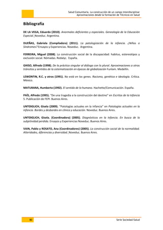 Salud Comunitaria. La construcción de un campo interdisciplinar
Aproximaciones desde la formación de Técnicos en Salud
80 Serie Sociedad/Salud
Bibliografía
DE LA VEGA, Eduardo (2010). Anormales deficientes y especiales. Genealogía de la Educación
Especial. Noveduc. Argentina.
DUEÑAS, Gabriela (Compiladora) (2011). La patologización de la infancia. ¿Niños o
Síndromes? Ensayos y Experiencias. Noveduc. Argentina.
FERREIRA, Miguel (2008). La construcción social de la discapacidad: habitus, estereotipos y
exclusión social. Nómadas. Redalyc. España.
GHISO, Alfredo (1998). De la práctica singular al diálogo con lo plural. Aproximaciones a otros
tránsitos y sentidos de la sistematización en épocas de globalización Funlam. Medellín.
LEWONTIN, R.C. y otros (1991). No está en los genes. Racismo, genética e ideología. Crítica.
México.
MATURANA, Humberto (1992). El sentido de lo humano. Hachette/Comunicación. España.
PAÍS, Alfredo (1995). “De una tragedia a la construcción del destino” en Escritos de la Infancia
5. Publicación de FEPI. Buenos Aires.
UNTOIGLICH, Gisela (2009). “Patologías actuales en la infancia” en Patologías actuales en la
infancia. Bordes y desbordes en clínica y educación. Noveduc. Buenos Aires.
UNTOIGLICH, Gisela. (Coordinadora) (2005). Diagnósticos en la Infancia. En busca de la
subjetividad perdida. Ensayos y Experiencias Noveduc. Buenos Aires.
VAIN, Pablo y ROSATO, Ana (Coordinadores) (2005). La construcción social de la normalidad.
Alteridades, diferencias y diversidad. Noveduc. Buenos Aires.
 