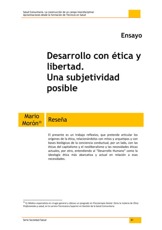 Salud Comunitaria. La construcción de un campo interdisciplinar
Aproximaciones desde la formación de Técnicos en Salud
Serie Sociedad/Salud 81
Ensayo
Desarrollo con ética y
libertad.
Una subjetividad
posible
Mario
Morón35 Reseña
El presente es un trabajo reflexivo, que pretende articular los
orígenes de la ética, relacionándolos con mitos y arquetipos y con
bases biológicas de la conciencia conductual, por un lado, con las
éticas del capitalismo y el neoliberalismo y las necesidades éticas
actuales, por otro, entendiendo al “Desarrollo Humano” como la
ideología ética más abarcativa y actual en relación a esas
necesidades.
35
Es Médico especialista en cirugía general y obtuvo un posgrado en Psicoterapia Gestal. Dicta la materia de Ética.
Profesionales y salud, en la carrera Tecnicatura Superior en Gestión de la Salud Comunitaria.
 