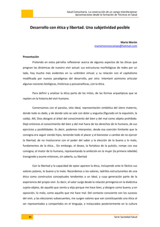 Salud Comunitaria. La construcción de un campo interdisciplinar
Aproximaciones desde la formación de Técnicos en Salud
82 Serie Sociedad/Salud
Desarrollo con ética y libertad. Una subjetividad posible
Mario Morón
mariomoronocampo@hotmail.com
Presentación
Pretendo en estos párrafos reflexionar acerca de algunos aspectos de las éticas que
pregnan las dinámicas de nuestro vivir actual: sus estructuras morfológicas de redes por un
lado, hoy mucho más evidentes en su urdimbre virtual; y su relación con el capitalismo
modificada por nuevos paradigmas del desarrollo, por otro. Intentaré asimismo articular
algunas nociones biológicas, históricas y psicoanalíticas, con la ética.
Para definir y analizar la ética parto de los mitos, de las formas arquetípicas que se
repiten en la historia del vivir humano.
Comenzamos con el paraíso, sitio ideal, representación simbólica del útero materno,
donde todo es dado, y de donde solo se sale con dolor y angustia (figurado en la expulsión, la
caída). Allí, Dios designó al árbol del conocimiento del bien y del mal como objeto prohibido.
Dejó entonces el conocimiento del bien y del mal fuera de los derechos de lo humano, de sus
ejercicios y posibilidades. Es decir, podemos interpretar, desde esa coerción limitante que la
consigna era seguir siendo hijos, teniendo todo el placer y el bienestar a cambio de no ejercer
la libertad, de no involucrarse con el poder del saber y la elección de lo bueno y lo malo,
fundamentos de la ética… Sin embargo, el deseo, la fortaleza de la pulsión, rompe con esa
consigna; el motor de lo humano, representando la ambición en la mujer (la primera rebelde)
transgrede y asume entonces, sin saberlo, su libertad.
Con la libertad y la capacidad de optar aparece la ética, incluyendo ante lo fáctico sus
valores polares, lo bueno y lo malo. Recordemos a los valores, ladrillos estructurantes de una
ética como constructos conceptuales tendientes a un ideal, y cuya generación parte de la
experiencia del propio vivir. Es decir, el valor surge desde la relación primigenia en la dialéctica
sujeto-objeto, de aquello que siento y elijo porque me hace bien, y designo como bueno; y en
oposición, lo malo, como aquello que me hace mal. Del contacto consciente con los sucesos
del vivir, y las elecciones subsecuentes, me surgen valores que van constituyendo una ética al
ser representados y compartidos en el lenguaje, e instaurados posteriormente en la cultura
 