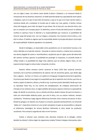 Salud Comunitaria. La construcción de un campo interdisciplinar
Aproximaciones desde la formación de Técnicos en Salud
Serie Sociedad/Salud 83
con sus reglas y leyes. Los valores nacen desde el placer o displacer, y se instauran desde la
introyección de esa dinámica relacional. Un bebé aprende desde esa capacidad de sentir placer
y displacer, qué es lo que le hace bien (lo bueno), y qué es lo que no le hace mal (lo malo), y
comienza desde allí a manipular el mundo que lo rodea con risas, gestos, o llantos; incluso
antes del lenguaje, para tratar de lograr lo que desea. No lo hace por una elección ética, sino
por su conexión con el propio placer. En definitiva, comer el fruto del árbol (asumir la adultez)
conlleva la apertura hacia la libertad y la responsabilidad que involucra; la posibilidad de
hacerse cargo del propio vivir, con sus riesgos y conquistas. Esa manzana inicia la ética, y con
ella la cultura. El adulto es alguien que ha trascendido desde el principio del placer al principio
de responsabilidad. Podemos agradecer a la serpiente.
Desde lo biológico, es observable cierto paralelismo con el crecimiento humano y los
mitos referidos en el párrafo anterior. Tomando el camino incierto y creativo de la evolución,
ese desvío plagado de azares e incertidumbres, aceptamos que en algún punto del desarrollo
del sistema nervioso aparece la posibilidad de postergar la respuesta; se asciende desde el
reflejo simple a la posibilidad de elegir (hoy sabemos que las células eligen). Claro, en ese
espacio brotará luego la cultura toda, incluyendo a la ética.
Nuestro último ancestro común universal se llama LUCA (last universal common
ancestor); fue la primera protobacteria de apenas más de seiscientos genes, que desde algo
hizo a alguien… Se hizo a sí mismo y se repitió en el lenguaje transgeneracional de la genética.
El primero que desde el caos logró la tranquilidad que da la repetición de la forma; que hizo un
borde y separó el adentro y afuera, y fundó el soy. La primera proto-identidad. Desde que Luca
se reprodujo hasta hoy, en ese camino de complejización, de trabajosa disminución de
entropía en los sistemas vivos, en algún peldaño del proceso aparece entonces la capacidad de
elegir, de decidir la conciencia, con su relación primitiva, desde el placer de qué es lo bueno, y
toda una interminable dialéctica polar, que será la ética, con sus valores relativos, siempre
cambiantes. Tendremos luego algunas diferencias formales entre maneras de pensar la ética.
Desde los griegos y la relación con el placer y lo bueno, pasando kantianamente a la virtud del
¨deber ser”, imperativo inmerso en una noción semejante al super-yo psicoanalítico; y después
el utilitarismo teleológico de Jeremy Bentham definiendo lo ético desde los productos
resultantes. Pero siempre cargando de valor el vivir humano.
Vuelvo a retomar unos instantes más, discretos misterios de la biología: ¿Cómo
deciden las células? ¿Cómo eligen los organismos simples? Existen trabajos interesantes sobre
 