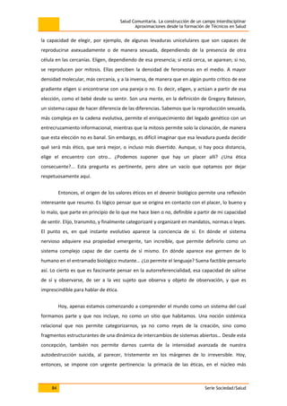 Salud Comunitaria. La construcción de un campo interdisciplinar
Aproximaciones desde la formación de Técnicos en Salud
84 Serie Sociedad/Salud
la capacidad de elegir, por ejemplo, de algunas levaduras unicelulares que son capaces de
reproducirse asexuadamente o de manera sexuada, dependiendo de la presencia de otra
célula en las cercanías. Eligen, dependiendo de esa presencia; si está cerca, se aparean; si no,
se reproducen por mitosis. Ellas perciben la densidad de feromonas en el medio. A mayor
densidad molecular, más cercanía, y a la inversa, de manera que en algún punto crítico de ese
gradiente eligen si encontrarse con una pareja o no. Es decir, eligen, y actúan a partir de esa
elección, como el bebé desde su sentir. Son una mente, en la definición de Gregory Bateson,
un sistema capaz de hacer diferencia de las diferencias. Sabemos que la reproducción sexuada,
más compleja en la cadena evolutiva, permite el enriquecimiento del legado genético con un
entrecruzamiento informacional, mientras que la mitosis permite solo la clonación, de manera
que esta elección no es banal. Sin embargo, es difícil imaginar que esa levadura pueda decidir
qué será más ético, que será mejor, o incluso más divertido. Aunque, si hay poca distancia,
elige el encuentro con otro… ¿Podemos suponer que hay un placer allí? ¿Una ética
consecuente?... Esta pregunta es pertinente, pero abre un vacío que optamos por dejar
respetuosamente aquí.
Entonces, el origen de los valores éticos en el devenir biológico permite una reflexión
interesante que resumo. Es lógico pensar que se origina en contacto con el placer, lo bueno y
lo malo, que parte en principio de lo que me hace bien o no, definible a partir de mi capacidad
de sentir. Elijo, transmito, y finalmente categorizaré y organizaré en mandatos, normas o leyes.
El punto es, en qué instante evolutivo aparece la conciencia de sí. En dónde el sistema
nervioso adquiere esa propiedad emergente, tan increíble, que permite definirlo como un
sistema complejo capaz de dar cuenta de sí mismo. En dónde aparece ese germen de lo
humano en el entramado biológico mutante… ¿Lo permite el lenguaje? Suena factible pensarlo
así. Lo cierto es que es fascinante pensar en la autorreferencialidad, esa capacidad de salirse
de sí y observarse, de ser a la vez sujeto que observa y objeto de observación, y que es
imprescindible para hablar de ética.
Hoy, apenas estamos comenzando a comprender el mundo como un sistema del cual
formamos parte y que nos incluye, no como un sitio que habitamos. Una noción sistémica
relacional que nos permite categorizarnos, ya no como reyes de la creación, sino como
fragmentos estructurantes de una dinámica de intercambios de sistemas abiertos… Desde esta
concepción, también nos permite darnos cuenta de la intensidad avanzada de nuestra
autodestrucción suicida, al parecer, tristemente en los márgenes de lo irreversible. Hoy,
entonces, se impone con urgente pertinencia: la primacía de las éticas, en el núcleo más
 