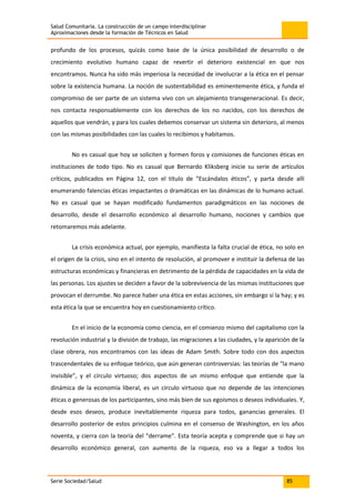 Salud Comunitaria. La construcción de un campo interdisciplinar
Aproximaciones desde la formación de Técnicos en Salud
Serie Sociedad/Salud 85
profundo de los procesos, quizás como base de la única posibilidad de desarrollo o de
crecimiento evolutivo humano capaz de revertir el deterioro existencial en que nos
encontramos. Nunca ha sido más imperiosa la necesidad de involucrar a la ética en el pensar
sobre la existencia humana. La noción de sustentabilidad es eminentemente ética, y funda el
compromiso de ser parte de un sistema vivo con un alejamiento transgeneracional. Es decir,
nos contacta responsablemente con los derechos de los no nacidos, con los derechos de
aquellos que vendrán, y para los cuales debemos conservar un sistema sin deterioro, al menos
con las mismas posibilidades con las cuales lo recibimos y habitamos.
No es casual que hoy se soliciten y formen foros y comisiones de funciones éticas en
instituciones de todo tipo. No es casual que Bernardo Kliksberg inicie su serie de artículos
críticos, publicados en Página 12, con el título de “Escándalos éticos”, y parta desde allí
enumerando falencias éticas impactantes o dramáticas en las dinámicas de lo humano actual.
No es casual que se hayan modificado fundamentos paradigmáticos en las nociones de
desarrollo, desde el desarrollo económico al desarrollo humano, nociones y cambios que
retomaremos más adelante.
La crisis económica actual, por ejemplo, manifiesta la falta crucial de ética, no solo en
el origen de la crisis, sino en el intento de resolución, al promover e instituir la defensa de las
estructuras económicas y financieras en detrimento de la pérdida de capacidades en la vida de
las personas. Los ajustes se deciden a favor de la sobrevivencia de las mismas instituciones que
provocan el derrumbe. No parece haber una ética en estas acciones, sin embargo sí la hay; y es
esta ética la que se encuentra hoy en cuestionamiento crítico.
En el inicio de la economía como ciencia, en el comienzo mismo del capitalismo con la
revolución industrial y la división de trabajo, las migraciones a las ciudades, y la aparición de la
clase obrera, nos encontramos con las ideas de Adam Smith. Sobre todo con dos aspectos
trascendentales de su enfoque teórico, que aún generan controversias: las teorías de “la mano
invisible”, y el círculo virtuoso; dos aspectos de un mismo enfoque que entiende que la
dinámica de la economía liberal, es un círculo virtuoso que no depende de las intenciones
éticas o generosas de los participantes, sino más bien de sus egoísmos o deseos individuales. Y,
desde esos deseos, produce inevitablemente riqueza para todos, ganancias generales. El
desarrollo posterior de estos principios culmina en el consenso de Washington, en los años
noventa, y cierra con la teoría del “derrame”. Esta teoría acepta y comprende que si hay un
desarrollo económico general, con aumento de la riqueza, eso va a llegar a todos los
 