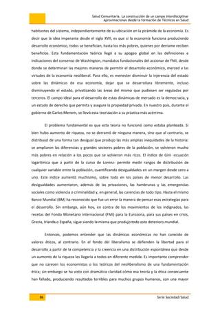 Salud Comunitaria. La construcción de un campo interdisciplinar
Aproximaciones desde la formación de Técnicos en Salud
86 Serie Sociedad/Salud
habitantes del sistema, independientemente de su ubicación en la pirámide de la economía. Es
decir que la idea imperante desde el siglo XVII, es que si la economía funciona produciendo
desarrollo económico, todos se benefician, hasta los más pobres, quienes por derrame reciben
beneficios. Esta fundamentación teórica llegó a su apogeo global en las definiciones e
indicaciones del consenso de Washington, mandatos fundacionales del accionar de FMI, desde
donde se determinan las mejores maneras de permitir el desarrollo económico, merced a las
virtudes de la economía neoliberal. Para ello, es menester disminuir la injerencia del estado
sobre las dinámicas de esa economía, dejar que se desarrollara libremente, incluso
disminuyendo el estado, privatizando las áreas del mismo que pudiesen ser reguladas por
terceros. El campo ideal para el desarrollo de estas dinámicas de mercado es la democracia, y
un estado de derecho que permita y asegure la propiedad privada. En nuestro país, durante el
gobierno de Carlos Menem, se llevó esta teorización a su práctica más acérrima.
El problema fundamental es que esta teoría no funcionó como estaba planteada. Si
bien hubo aumento de riqueza, no se derramó de ninguna manera, sino que al contrario, se
distribuyó de una forma tan desigual que produjo las más amplias inequidades de la historia:
se ampliaron las diferencias y grandes sectores pobres de la población, se volvieron mucho
más pobres en relación a los pocos que se volvieron más ricos. El índice de Gini -ecuación
logarítmica que a partir de la curva de Lorenz- permite medir rangos de distribución de
cualquier variable entre la población, cuantificando desigualdades en un margen desde cero a
uno. Este índice aumentó muchísimo, sobre todo en los países de menor desarrollo. Las
desigualdades aumentaron, además de las privaciones, las hambrunas y las emergencias
sociales como violencia o criminalidad y, en general, las carencias de todo tipo. Hasta el mismo
Banco Mundial (BM) ha reconocido que fue un error la manera de pensar esas estrategias para
el desarrollo. Sin embargo, aún hoy, en contra de los movimientos de los indignados, las
recetas del Fondo Monetario Internacional (FMI) para la Eurozona, para sus países en crisis,
Grecia, Irlanda o España, sigue siendo la misma que produjo todo este deterioro mundial.
Entonces, podemos entender que las dinámicas económicas no han carecido de
valores éticos, al contrario. En el fondo del liberalismo se defienden la libertad para el
desarrollo a partir de la competencia y la creencia en una distribución espontánea que desde
un aumento de la riqueza les llegaría a todos en diferente medida. Es importante comprender
que no carecen los economistas o los teóricos del neoliberalismo de una fundamentación
ética; sin embargo se ha visto con dramática claridad cómo esa teoría y la ética consecuente
han fallado, produciendo resultados terribles para muchos grupos humanos, con una mayor
 