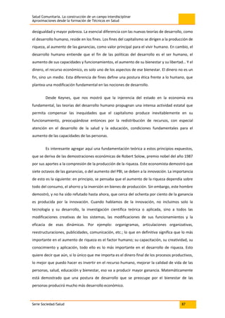 Salud Comunitaria. La construcción de un campo interdisciplinar
Aproximaciones desde la formación de Técnicos en Salud
Serie Sociedad/Salud 87
desigualdad y mayor pobreza. La esencial diferencia con las nuevas teorías de desarrollo, como
el desarrollo humano, reside en los fines. Los fines del capitalismo se dirigen a la producción de
riqueza, al aumento de las ganancias, como valor principal para el vivir humano. En cambio, el
desarrollo humano entiende que el fin de las políticas del desarrollo es el ser humano, el
aumento de sus capacidades y funcionamientos, el aumento de su bienestar y su libertad… Y el
dinero, el recurso económico, es solo uno de los aspectos de ese bienestar. El dinero no es un
fin, sino un medio. Esta diferencia de fines define una postura ética frente a lo humano, que
plantea una modificación fundamental en las nociones de desarrollo.
Desde Keynes, que nos mostró que la injerencia del estado en la economía era
fundamental, las teorías del desarrollo humano propugnan una intensa actividad estatal que
permita compensar las inequidades que el capitalismo produce inevitablemente en su
funcionamiento, preocupándose entonces por la redistribución de recursos, con especial
atención en el desarrollo de la salud y la educación, condiciones fundamentales para el
aumento de las capacidades de las personas.
Es interesante agregar aquí una fundamentación teórica a estos principios expuestos,
que se deriva de las demostraciones económicas de Robert Solow, premio nobel del año 1987
por sus aportes a la compresión de la producción de la riqueza. Este economista demostró que
siete octavos de las ganancias, o del aumento del PBI, se deben a la innovación. La importancia
de esto es la siguiente: en principio, se pensaba que el aumento de la riqueza dependía sobre
todo del consumo, el ahorro y la inversión en bienes de producción. Sin embargo, este hombre
demostró, y no ha sido refutado hasta ahora, que cerca del ochenta por ciento de la ganancia
es producida por la innovación. Cuando hablamos de la innovación, no incluimos solo la
tecnología y su desarrollo, la investigación científica teórica o aplicada, sino a todos las
modificaciones creativas de los sistemas, las modificaciones de sus funcionamientos y la
eficacia de esas dinámicas. Por ejemplo: organigramas, articulaciones organizativas,
reestructuraciones, publicidades, comunicación, etc.; lo que en definitiva significa que lo más
importante en el aumento de riqueza es el factor humano; su capacitación, su creatividad, su
conocimiento y aplicación, todo ello es lo más importante en el desarrollo de riqueza. Esto
quiere decir que aún, si lo único que me importa es el dinero final de los procesos productivos,
lo mejor que puedo hacer es invertir en el recurso humano, mejorar la calidad de vida de las
personas, salud, educación y bienestar, eso va a producir mayor ganancia. Matemáticamente
está demostrado que una postura de desarrollo que se preocupe por el bienestar de las
personas producirá mucho más desarrollo económico.
 