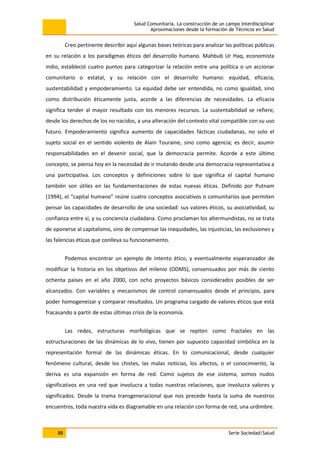 Salud Comunitaria. La construcción de un campo interdisciplinar
Aproximaciones desde la formación de Técnicos en Salud
88 Serie Sociedad/Salud
Creo pertinente describir aquí algunas bases teóricas para analizar las políticas públicas
en su relación a los paradigmas éticos del desarrollo humano. Mahbub Ur Haq, economista
indio, estableció cuatro puntos para categorizar la relación entre una política o un accionar
comunitario o estatal, y su relación con el desarrollo humano: equidad, eficacia,
sustentabilidad y empoderamiento. La equidad debe ser entendida, no como igualdad, sino
como distribución éticamente justa, acorde a las diferencias de necesidades. La eficacia
significa tender al mayor resultado con los menores recursos. La sustentabilidad se refiere,
desde los derechos de los no nacidos, a una alteración del contexto vital compatible con su uso
futuro. Empoderamiento significa aumento de capacidades fácticas ciudadanas, no solo el
sujeto social en el sentido violento de Alain Touraine, sino como agencia; es decir, asumir
responsabilidades en el devenir social, que la democracia permite. Acorde a este último
concepto, se piensa hoy en la necesidad de ir mutando desde una democracia representativa a
una participativa. Los conceptos y definiciones sobre lo que significa el capital humano
también son útiles en las fundamentaciones de estas nuevas éticas. Definido por Putnam
(1994), el “capital humano” reúne cuatro conceptos asociativos o comunitarios que permiten
pensar las capacidades de desarrollo de una sociedad: sus valores éticos, su asociatividad, su
confianza entre sí, y su conciencia ciudadana. Como proclaman los altermundistas, no se trata
de oponerse al capitalismo, sino de compensar las inequidades, las injusticias, las exclusiones y
las falencias éticas que conlleva su funcionamiento.
Podemos encontrar un ejemplo de intento ético, y eventualmente esperanzador de
modificar la historia en los objetivos del milenio (ODMS), consensuados por más de ciento
ochenta países en el año 2000, con ocho proyectos básicos considerados posibles de ser
alcanzados. Con variables y mecanismos de control consensuados desde el principio, para
poder homogeneizar y comparar resultados. Un programa cargado de valores éticos que está
fracasando a partir de estas últimas crisis de la economía.
Las redes, estructuras morfológicas que se repiten como fractales en las
estructuraciones de las dinámicas de lo vivo, tienen por supuesto capacidad simbólica en la
representación formal de las dinámicas éticas. En lo comunicacional, desde cualquier
fenómeno cultural, desde los chistes, las malas noticias, los afectos, o el conocimiento, la
deriva es una expansión en forma de red. Como sujetos de ese sistema, somos nudos
significativos en una red que involucra a todas nuestras relaciones, que involucra valores y
significados. Desde la trama transgeneracional que nos precede hasta la suma de nuestros
encuentros, toda nuestra vida es diagramable en una relación con forma de red, una urdimbre.
 