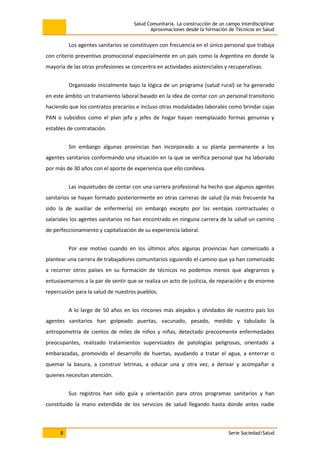 Salud Comunitaria. La construcción de un campo interdisciplinar
Aproximaciones desde la formación de Técnicos en Salud
8 Serie Sociedad/Salud
Los agentes sanitarios se constituyen con frecuencia en el único personal que trabaja
con criterio preventivo promocional especialmente en un país como la Argentina en donde la
mayoría de las otras profesiones se concentra en actividades asistenciales y recuperativas.
Organizado inicialmente bajo la lógica de un programa (salud rural) se ha generado
en este ámbito un tratamiento laboral basado en la idea de contar con un personal transitorio
haciendo que los contratos precarios e incluso otras modalidades laborales como brindar cajas
PAN o subsidios como el plan jefa y jefes de hogar hayan reemplazado formas genuinas y
estables de contratación.
Sin embargo algunas provincias han incorporado a su planta permanente a los
agentes sanitarios conformando una situación en la que se verifica personal que ha laborado
por más de 30 años con el aporte de experiencia que ello conlleva.
Las inquietudes de contar con una carrera profesional ha hecho que algunos agentes
sanitarios se hayan formado posteriormente en otras carreras de salud (la más frecuente ha
sido la de auxiliar de enfermería) sin embargo excepto por las ventajas contractuales o
salariales los agentes sanitarios no han encontrado en ninguna carrera de la salud un camino
de perfeccionamiento y capitalización de su experiencia laboral.
Por ese motivo cuando en los últimos años algunas provincias han comenzado a
plantear una carrera de trabajadores comunitarios siguiendo el camino que ya han comenzado
a recorrer otros países en su formación de técnicos no podemos menos que alegrarnos y
entusiasmarnos a la par de sentir que se realiza un acto de justicia, de reparación y de enorme
repercusión para la salud de nuestros pueblos.
A lo largo de 50 años en los rincones más alejados y olvidados de nuestro país los
agentes sanitarios han golpeado puertas, vacunado, pesado, medido y tabulado la
antropometría de cientos de miles de niños y niñas, detectado precozmente enfermedades
preocupantes, realizado tratamientos supervisados de patologías peligrosas, orientado a
embarazadas, promovido el desarrollo de huertas, ayudando a tratar el agua, a enterrar o
quemar la basura, a construir letrinas, a educar una y otra vez, a derivar y acompañar a
quienes necesitan atención.
Sus registros han sido guía y orientación para otros programas sanitarios y han
constituido la mano extendida de los servicios de salud llegando hasta donde antes nadie
 