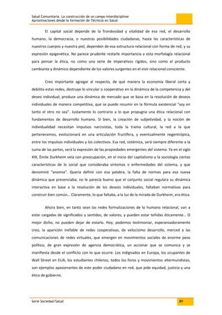 Salud Comunitaria. La construcción de un campo interdisciplinar
Aproximaciones desde la formación de Técnicos en Salud
Serie Sociedad/Salud 89
El capital social depende de la frondosidad y vitalidad de esa red, el desarrollo
humano, la democracia, o nuestras posibilidades ciudadanas, hasta las características de
nuestros cuerpos y nuestra piel, dependen de esa estructura relacional con forma de red, y su
expresión epigenética. No parece prudente restarle importancia a esta morfología relacional
para pensar la ética, no como una serie de imperativos rígidos, sino como el producto
cambiante y dinámico dependiente de los valores surgentes en el vivir relacional consciente.
Creo importante agregar al respecto, de qué manera la economía liberal corta y
debilita estas redes, destruye lo vincular o cooperativo en la dinámica de la competencia y del
deseo individual; produce una dinámica de mercado que se basa en la resolución de deseos
individuales de manera competitiva, que se puede resumir en la fórmula existencial “soy en
tanto el otro no sea”. Justamente lo contrario a lo que propugna una ética relacional con
fundamentos de desarrollo humano. Si bien, la creación de subjetividad, y la noción de
individualidad necesitan impulsos narcisistas, toda la trama cultural, la red a la que
pertenecemos, evolucionará en una articulación fructífera, y eventualmente negentrópica,
entre los impulsos individuales y los colectivos. Esa red, sistémica, será siempre diferente a la
suma de las partes, será la expresión de las propiedades emergentes del sistema. Ya en el siglo
XIX, Èmile Durkheim veía con preocupación, en el inicio del capitalismo y la sociología ciertas
características de lo social que consideraba síntomas o enfermedades del sistema, y que
denominó “anomia”. Quería definir con esa palabra, la falta de normas para esa nueva
dinámica que presenciaba; no le parecía bueno que el conjunto social regulara su dinámica
interactiva en base a la resolución de los deseos individuales, faltaban normativas para
construir bien común… Claramente, lo que faltaba, a la luz de la mirada de Durkheim, era ética.
Ahora bien, en tanto sean las redes formalizaciones de lo humano relacional, van a
estar cargadas de significados y sentidos, de valores, y pueden estar teñidas éticamente… O
mejor dicho, no pueden dejar de estarlo. Hoy, podemos testimoniar, esperanzadoramente
creo, la aparición inefable de redes cooperativas, de velocísimo desarrollo, merced a las
comunicaciones de redes virtuales, que emergen en movimientos sociales de enorme peso
político, de gran expresión de agencia democrática, un accionar que se comunica y se
manifiesta desde el conflicto con lo que ocurre. Los indignados en Europa, los ocupantes de
Wall Street en EUA, los estudiantes chilenos, todos los foros y movimientos altermundistas,
son ejemplos apasionantes de este poder ciudadano en red, que pide equidad, justicia y una
ética de gobierno.
 