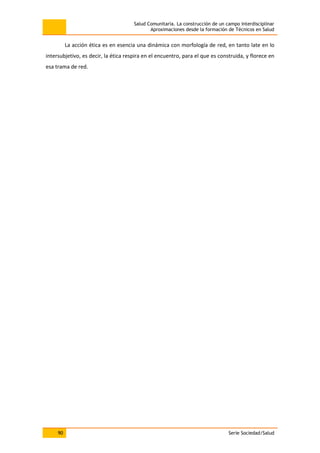 Salud Comunitaria. La construcción de un campo interdisciplinar
Aproximaciones desde la formación de Técnicos en Salud
90 Serie Sociedad/Salud
La acción ética es en esencia una dinámica con morfología de red, en tanto late en lo
intersubjetivo, es decir, la ética respira en el encuentro, para el que es construida, y florece en
esa trama de red.
 