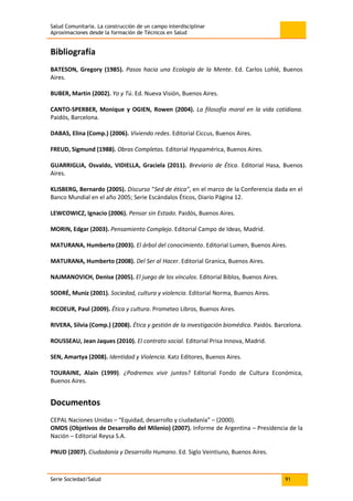 Salud Comunitaria. La construcción de un campo interdisciplinar
Aproximaciones desde la formación de Técnicos en Salud
Serie Sociedad/Salud 91
Bibliografía
BATESON, Gregory (1985). Pasos hacia una Ecología de la Mente. Ed. Carlos Lohlé, Buenos
Aires.
BUBER, Martin (2002). Yo y Tú. Ed. Nueva Visión, Buenos Aires.
CANTO-SPERBER, Monique y OGIEN, Rowen (2004). La filosofía moral en la vida cotidiana.
Paidós, Barcelona.
DABAS, Elina (Comp.) (2006). Viviendo redes. Editorial Ciccus, Buenos Aires.
FREUD, Sigmund (1988). Obras Completas. Editorial Hyspamérica, Buenos Aires.
GUARRIGLIA, Osvaldo, VIDIELLA, Graciela (2011). Breviario de Ética. Editorial Hasa, Buenos
Aires.
KLISBERG, Bernardo (2005). Discurso “Sed de ética”, en el marco de la Conferencia dada en el
Banco Mundial en el año 2005; Serie Escándalos Éticos, Diario Página 12.
LEWCOWICZ, Ignacio (2006). Pensar sin Estado. Paidós, Buenos Aires.
MORIN, Edgar (2003). Pensamiento Complejo. Editorial Campo de Ideas, Madrid.
MATURANA, Humberto (2003). El árbol del conocimiento. Editorial Lumen, Buenos Aires.
MATURANA, Humberto (2008). Del Ser al Hacer. Editorial Granica, Buenos Aires.
NAJMANOVICH, Denise (2005). El juego de los vínculos. Editorial Biblos, Buenos Aires.
SODRÉ, Muniz (2001). Sociedad, cultura y violencia. Editorial Norma, Buenos Aires.
RICOEUR, Paul (2009). Ética y cultura. Prometeo Libros, Buenos Aires.
RIVERA, Silvia (Comp.) (2008). Ética y gestión de la investigación biomédica. Paidós. Barcelona.
ROUSSEAU, Jean Jaques (2010). El contrato social. Editorial Prisa Innova, Madrid.
SEN, Amartya (2008). Identidad y Violencia. Katz Editores, Buenos Aires.
TOURAINE, Alain (1999). ¿Podremos vivir juntos? Editorial Fondo de Cultura Económica,
Buenos Aires.
Documentos
CEPAL Naciones Unidas – “Equidad, desarrollo y ciudadanía” – (2000).
OMDS (Objetivos de Desarrollo del Milenio) (2007). Informe de Argentina – Presidencia de la
Nación – Editorial Reysa S.A.
PNUD (2007). Ciudadanía y Desarrollo Humano. Ed. Siglo Veintiuno, Buenos Aires.
 