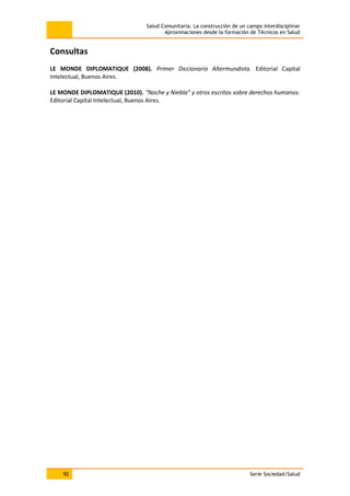 Salud Comunitaria. La construcción de un campo interdisciplinar
Aproximaciones desde la formación de Técnicos en Salud
92 Serie Sociedad/Salud
Consultas
LE MONDE DIPLOMATIQUE (2008). Primer Diccionario Altermundista. Editorial Capital
Intelectual, Buenos Aires.
LE MONDE DIPLOMATIQUE (2010). “Noche y Niebla” y otros escritos sobre derechos humanos.
Editorial Capital Intelectual, Buenos Aires.
 